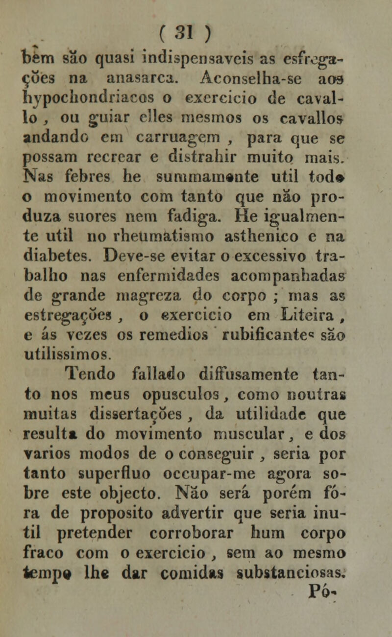 bèm são quasi indispensáveis as esfroga- çoes na anasarca. Aconselha-se aos hypochondriacos o exercício de cavai- lo , ou g;uiar cJles mesmos os cavallos andando cm carruagem , para que se possam recrear e distrahir muito mais. Nas febres he summamente útil tod» o movimento com tanto que nâo pro- duza suores nem fadiga. He igualmen- te útil no rheumatismo asthenico c na diabetes. Deve-se evitar o excessivo tra- balho nas enfermidades acompanhadas de grande magreza do corpo ; mas as estregaçííes _, o exercicio em Liteira , e ás vezes os remédios rubificantc são utilíssimos. Tendo fallado diffusamente tan- to nos meus opúsculos, como noutras muitas dissertações, da utilidade que resulta do movimento muscular, e dos vários modos de o conseguir , seria por tanto supérfluo occupar-me agora so- bre este objecto. Não será porém fo- ra de propósito advertir que seria inú- til pretender corroborar hum corpo fraco com o exercício , sem ao mesmo iemp» Ihs dar comidas substanciosas. Pó-