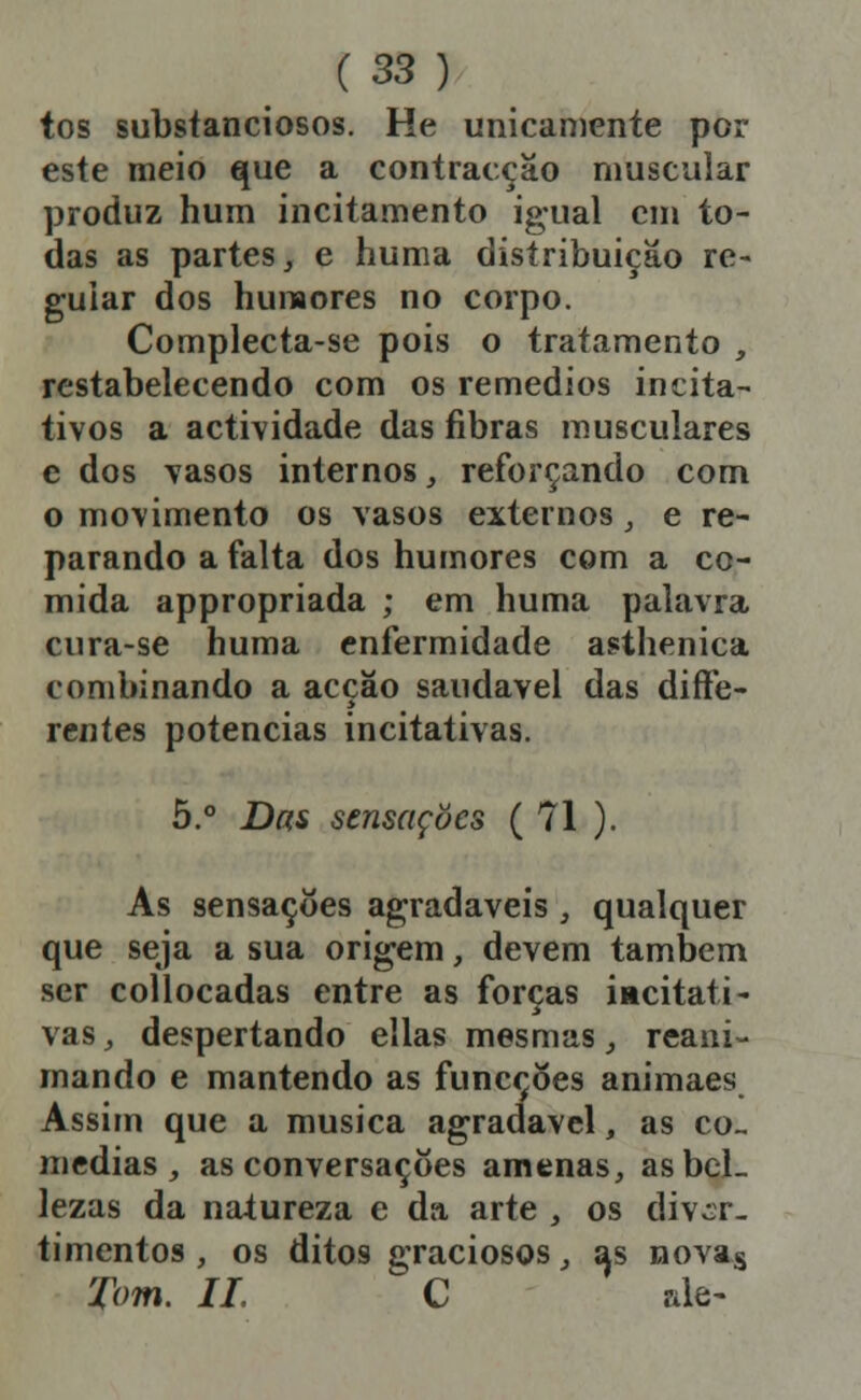 tos substanciosos. He unicamente por este meio que a contracção muscular produz hum incitamento igual cm to- das as partes, e huma distribuição re- guiar dos hunaores no corpo. Complecta-se pois o tratamento , restabelecendo com os remédios incita- tivos a actividade das fibras musculares e dos vasos internos, reforçando com o movimento os vasos externos, e re- parando a falta dos humores com a co- mida appropriada ; em huma palavra cura-se huma enfermidade asthenica combinando a acção saudável das diíFe- rentes potencias incitativas. 5.° Das sensações ( 71 ). As sensações agradáveis , qualquer que seja a sua origem, devem também ser collocadas entre as forças iacitati^ vaSj despertando ellas mesmas, reani- mando e mantendo as funcçoes animaes Assim que a musica agradável, as co., medias, as conversações amenas, asbcL lezas da natureza e da arte , os diver- timentos , os ditos graciosos, as novag Tom. 11. C ale-