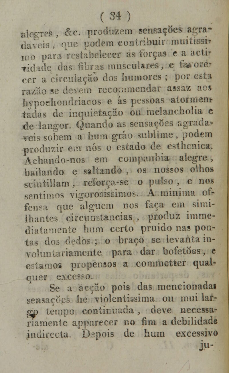 alegres , &c. produzem sensações ar^ra- daveis / que podem contribuir muitissir nio para restabelecer as torças c a acti- Tidadtí das íibr.is musculares, e favore- cer a circuiaçãb dos humores ; por esta ra/ao se devem reconimendar assaz aos hypoclioiidriacos e ás pessoas alorment- tadas de inquietação ou melanchoha c de lan^-or. Quando as sensações agradá- veis sobem a hum gráo sublime, podem produzir em nós o estado de esthcnica. Achando-nos em companhia aleg^re, bailando e saltando , os nossos olhos scintiliam , reforça-se o pulso , e nos sentimos vigorosissimos. A lainima of- fensa que alguém nos faça em simi- IhantesCircunstancias , produz imrae- diatamente hum certo pruido nas pon- tas dos dedos ; o braço se levantain- voUmtariamente para dar bofetões, c estamos propensos a commetter qual- quer excesso. Se a acção pois das mencionadai sensações he violentíssima ou mui lar- g^ ternpo continuada;, deve necessa- riamente apparecer no íini a debilidade indirecta. Depois de hum excessivo