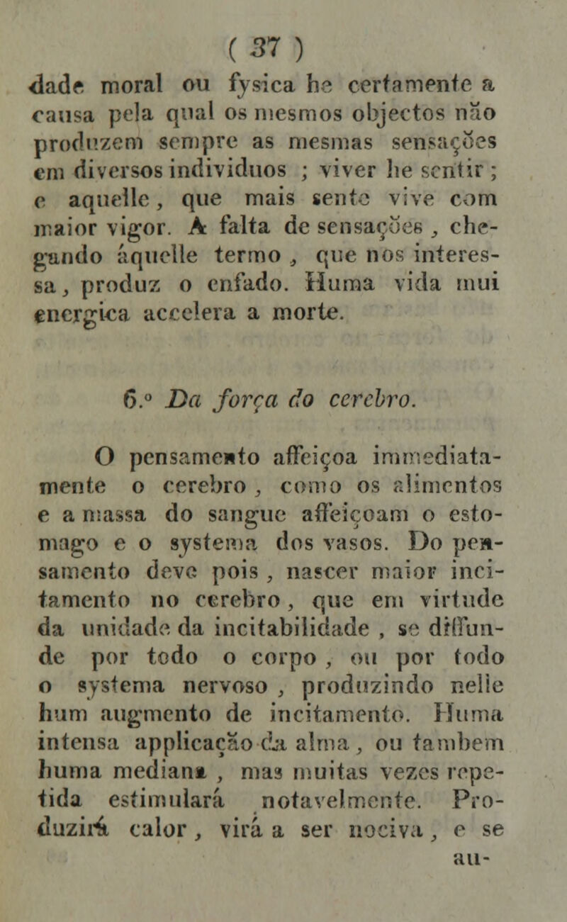 dadí moral ou fjsica he certameníe a cansa pela qual os mesmos objectos não produzem sempre as mesmas sensações €m diversos indivíduos ; viver he sentir ; c, aquelle, que mais sente vive com maior vigor. A falta de sensações , che- gando áquelle termo , que nos interes- sa, produz o enfado. Huma vida mui enérgica accclera a morte. 6. Da força do cérebro. O pensamento aíFeiçoa immediata- mente o cérebro , cohío os alimentos e a niassa do sangue aííeiçoam o estô- mago e o systen)a dos vasos. Do pe»- samento deve pois , nascer maior inci- tamento no cérebro, que em virtude da unidade da incitabilidade , se díffun- de por todo o corpo , ou por todo o systema nervoso , produzindo nelie hum augmcnto de incitamento. Huma intensa applicaçao dji alma , ou também huma medianm , mas muitas vezes repe- tida estimulará notavelmente. Pro- duzii-^ calor , virá a ser nociva;, e se au-