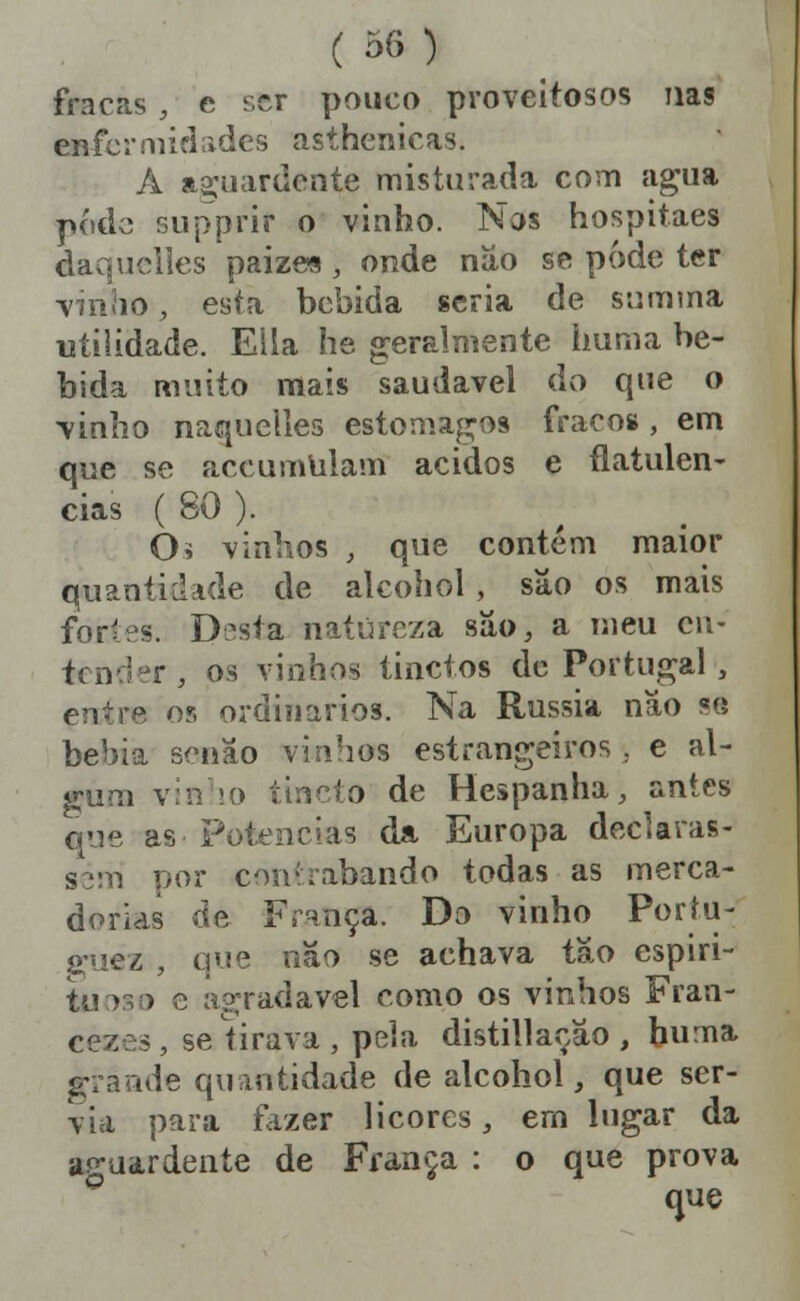 fracas , e ser pouco proveitosos nas enfermidades asthenicas. A a2:uardcate misturada com agua pódc supJprir o vinho. Nos hospitaes daquclles paize« , onde níío se pôde ter viiiiio, esta bebida seria de summa utilidade. Ella he geralmente huma be- bida milito mais saudável do que o vinho naqueiles estômagos fracos , em que se accumlilam ácidos e flatulên- cias ( 80 ). Òí vinlios , que contém maior quantidade de alcohol, sâo os mais fortes. Dísta natureza síío, a nieu cu- tender , os vinhos tinctos de Portugal , entre os ordinários. Na Rússia nâo «« bebia senão vinhos estrangeiros , e al- gum vin !0 ttncto de Hespanha, antes que as Poti^ncias da Europa declaras- sem por contrabando todas as merca- dorias de Frnnça. Do vinho Poríu- a-uez , que não se achava tão espiri- tuoso e agradável como os vinhos Frati- cezes, seíirava, pela distillação , hurna grande quantidade de alcohol, que ser- via para fazer licores, ern lugar da aguardente de França : o que prova que