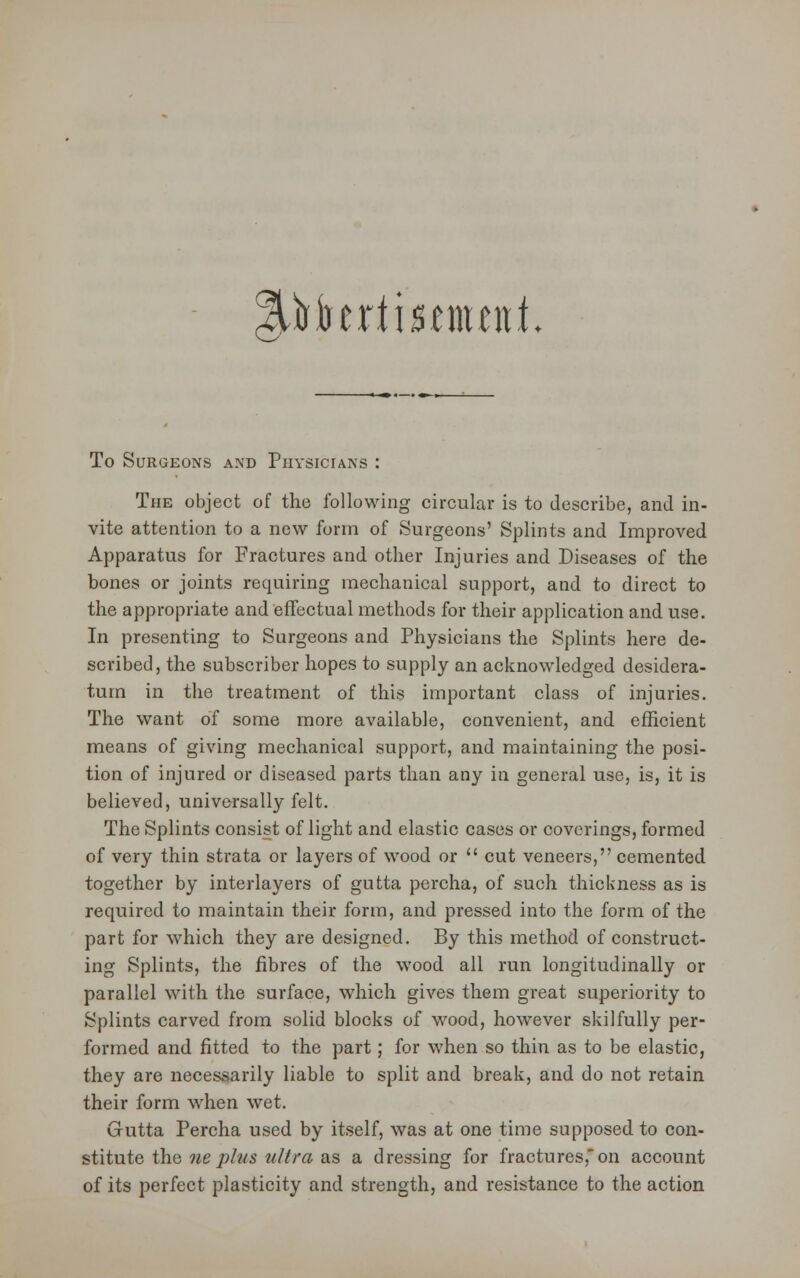 %)ihttti$mttiL To Surgeons and Physicians : The object of the following circular is to describe, and in- vite attention to a new form of Surgeons' Splints and Improved Apparatus for Fractures and other Injuries and Diseases of the bones or joints requiring mechanical support, and to direct to the appropriate and effectual methods for their application and use. In presenting to Surgeons and Physicians the Splints here de- scribed, the subscriber hopes to supply an acknowledged desidera- tum in the treatment of this important class of injuries. The want of some more available, convenient, and efficient means of giving mechanical support, and maintaining the posi- tion of injured or diseased parts than any in general use, is, it is believed, universally felt. The Splints consist of light and elastic cases or coverings, formed of very thin strata or layers of wood or  cut veneers, cemented together by interlayers of gutta percha, of such thickness as is required to maintain their form, and pressed into the form of the part for which they are designed. By this method of construct- ing Splints, the fibres of the wood all run longitudinally or parallel with the surface, which gives them great superiority to Splints carved from solid blocks of wood, however skilfully per- formed and fitted to the part; for when so thin as to be elastic, they are necessarily liable to split and break, and do not retain their form when wet. Gutta Percha used by itself, was at one time supposed to con- stitute the ne plus ultra as a dressing for fractures, on account of its perfect plasticity and strength, and resistance to the action