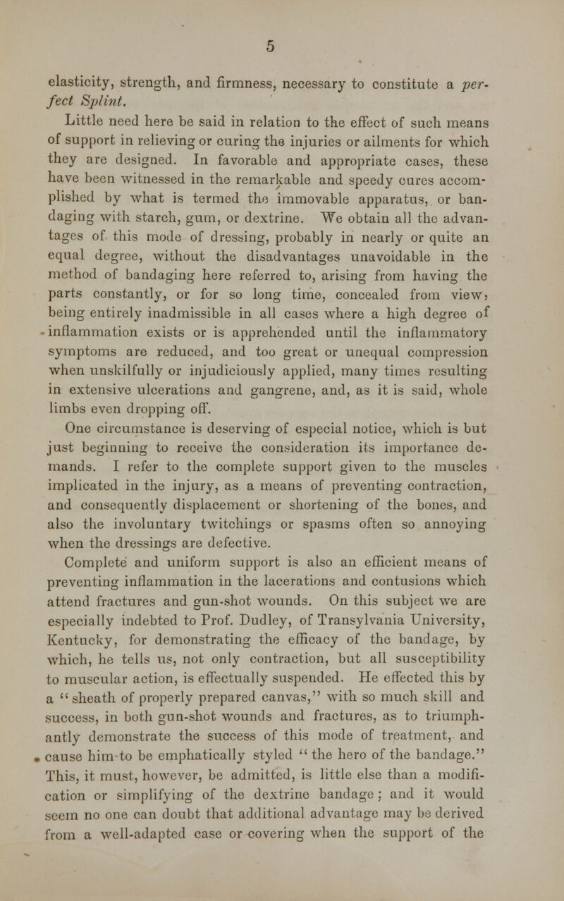 elasticity, strength, and firmness, necessary to constitute a per- fect Splint. Little need here be said in relation to the effect of such means of support in relieving or curing the injuries or ailments for which they are designed. In favorable and appropriate cases, these have been witnessed in the remarkable and speedy cures accom- plished by what is termed the immovable apparatus, or ban- daging with starch, gum, or dextrine. We obtain all the advan- tages of this mode of dressing, probably in nearly or quite an equal degree, without the disadvantages unavoidable in the method of bandaging here referred to, arising from having the parts constantly, or for so long time, concealed from view5 being entirely inadmissible in all cases where a high degree of • inflammation exists or is apprehended until the inflammatory symptoms are reduced, and too great or unequal compression when unskilfully or injudiciously applied, many times resulting in extensive ulcerations and gangrene, and, as it is said, whole limbs even dropping off. One circumstance is deserving of especial notice, which is but just beginning to receive the consideration its importance de- mands. I refer to the complete support given to the muscles implicated in the injury, as a means of preventing contraction, and consequently displacement or shortening of the bones, and also the involuntary twitchings or spasms often so annoying when the dressings are defective. Complete and uniform support is also an efficient means of preventing inflammation in the lacerations and contusions which attend fractures and gun-shot wounds. On this subject we are especially indebted to Prof. Dudley, of Transylvania University, Kentucky, for demonstrating the efficacy of the bandage, by which, he tells us, not only contraction, but all susceptibility to muscular action, is effectually suspended. He effected this by a sheath of properly prepared canvas, with so much skill and success, in both gun-shot wounds and fractures, as to triumph- antly demonstrate the success of this mode of treatment, and cause him-to be emphatically styled  the hero of the bandage. This, it must, however, be admitted, is little else than a modifi- cation or simplifying of the dextrine bandage ; and it would seem no one can doubt that additional advantage may be derived from a well-adapted case or covering when the support of the