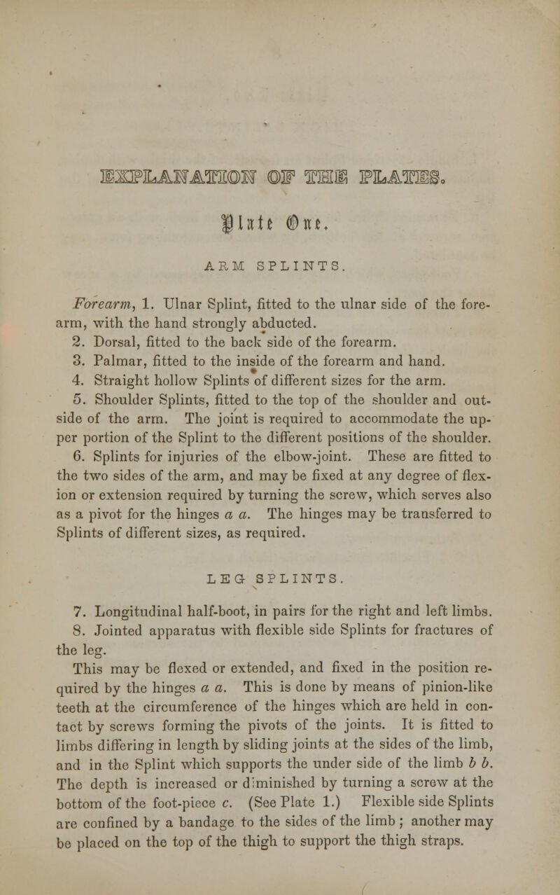 ARM SPLINTS. Forearm, 1. Ulnar Splint, fitted to the ulnar side of the fore- arm, with the hand strongly abducted. 2. Dorsal, fitted to the back side of the forearm. 3. Palmar, fitted to the inside of the forearm and hand. 4. Straight hollow Splints of different sizes for the arm. 5. Shoulder Splints, fitted to the top of the shoulder and out- side of the arm. The joint is required to accommodate the up- per portion of the Splint to the different positions of the shoulder. 6. Splints for injuries of the elbow-joint. These are fitted to the two sides of the arm, and may be fixed at any degree of flex- ion or extension required by turning the screw, which serves also as a pivot for the hinges a a. The hinges may be transferred to Splints of different sizes, as required. LEG SPLINTS. 7. Longitudinal half-boot, in pairs for the right and left limbs. 8. Jointed apparatus with flexible side Splints for fractures of the leg. This may be flexed or extended, and fixed in the position re- quired by the hinges a a. This is done by means of pinion-like teeth at the circumference of the hinges which are held in con- tact by screws forming the pivots of the joints. It is fitted to limbs differing in length by sliding joints at the sides of the limb, and in the Splint which supports the under side of the limb b b. The depth is increased or diminished by turning a screw at the bottom of the foot-piece c. (See Plate 1.) Flexible side Splints are confined by a bandage to the sides of the limb ; another may be placed on the top of the thigh to support the thigh straps.