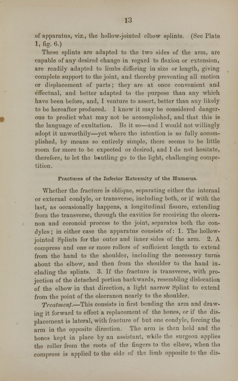 of apparatus, viz., the hollow-jointed elbow splints. (See Plate 1, fig. 6.) These splints are adapted to the two sides of the arm, are capable of any desired change in regard to flexion or extension, are readily adapted to limbs differing in size or length, giving complete support to the joint, and thereby preventing all motion or displacement of parts; they are at once convenient and effectual, and better adapted to the purpose than any which have been before, and, I venture to assert, better than any likely to be hereafter produced. I know it may be considered danger- ous to predict what may not be accomplished, and that this is the language of exultation. Be it so—and I would not willingly adopt it unworthily—yet where the intention is so fully accom- plished, by means so entirely simple, there seems to be little room for more to be expected or desired, and I do not hesitate, therefore, to let the bantling go to the light, challenging compe- tition . Fractures of the Inferior Extremity of the Humerus. Whether the fracture is oblique, separating either the internal or external condyle, or transverse, including both, or if with the last, as occasionally happens, a longitudinal fissure, extending from the transverse, through the cavities for receiving the olecra- non and coronoid process to the joint, separates both the con- dyles ; in either case the apparatus consists of: 1. The hollow- jointed Splints for the outer and inner sides of the arm. 2. A compress and one or more rollers of sufficient length to extend from the hand to the shoulder, including the necessary turns about the elbow, and then from the shoulder to the hand in- cluding the splints. 3. If the fracture is transverse, with pro- jection of the detached portion backwards, resembling dislocation of the elbow in that direction, a light narrow Splint to extend from the point of the olecranon nearly to the shoulder. Treatment.—This consists in first bending the arm and draw- in- it forward to effect a replacement of the bones, or if the dis- placement is lateral, with fracture of but one condyle, forcing the arm in the opposite direction. The arm is then held and the bones kept in place by an assistant, while the surgeon applies the roller from the roots of the fingers to the elbow, when the compress is applied to the side of the limb opposite to the dis-
