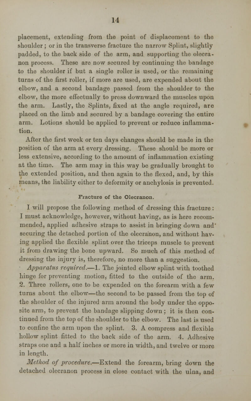 placement, extending from the point of displacement to the shoulder ; or in the transverse fracture the narrow Splint, slightly padded, to the back side of the arm, and supporting the olecra- non process. These are now secured by continuing the bandage to the shoulder if but a single roller is used, or the remaining turns of the first roller, if more are used, are expended about the elbow, and a second bandage passed from the shoulder to the elbow, the more effectually to press downward the muscles upon the arm. Lastly, the Splints, fixed at the angle required, are placed on the limb and secured by a bandage covering the entire arm. Lotions should be applied to prevent or reduce inflamma- tion. After the first week or ten days changes should be made in the position of the arm at every dressing. These should be more or less extensive, according to the amount of inflammation existing at the time. The arm may in this way be gradually brought to the extended position, and then again to the flexed, and, by this means, the liability either to deformity or anchylosis is prevented. Fracture of the Olecranon. I will propose the following method of dressing this fracture: I must acknowledge, however, without having, as is here recom- mended, applied adhesive straps to assist in bringing down and' securing the detached portion of the olecranon, and without hav- ing applied the flexible splint over the triceps muscle to prevent it from drawing the bone upward. So much of this method of dressing the injury is, therefore, no more than a suggestion. Apparatus required.—1. The jointed elbow splint with toothed hinge for preventing motion, fitted to the outside of the arm. 2. Three rollers, one to be expended on the forearm with a few turns about the elbow—the second to be passed from the top of the shoulder of the injured arm around the body under the oppo- site arm, to prevent the bandage slipping down ; it is then con- tinued from the top of the shoulder to the elbow. The last is used to confine the arm upon the splint. 3. A compress and flexible hollow splint fitted to the back side of the arm. 4. Adhesive straps one and a half inches or more in width, and twelve or more in length. Method of procedure.—Extend the forearm, bring down the detached olecranon process in close contact with the ulna, and