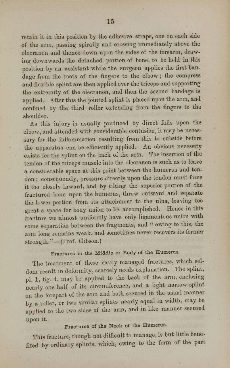 retain it in this position by the adhesive straps, one on each side of the arm, passing spirally and crossing immediately above the olecranon and thence down upon the sides of the forearm, draw- ing downwards the detached portion of bone, to be held in this position by an assistant while the surgeon applies the first ban- dage from the roots of the fingers to the elbow; the compress and flexible splint are then applied over the triceps and supporting the extremity of the olecranon, and then the second bandage is applied. After this the jointed splint is placed upon the arm, and confined by the third roller extending from the fingers to the shoulder. As this injury is usually produced by direct falls upon the elbow, and attended with considerable contusion, it may be neces- sary for the inflammation resulting from this to subside before the apparatus can be efficiently applied. An obvious necessity exists for the splint on the back of the arm. The insertion of the tendon of the triceps muscle into the olecranon is such as to leave a considerable space at this point between the humerus and ten- don ; consequently, pressure directly upon the tendon must force it too closely inward, and by tilting the superior portion of the fractured bone upon the humerus, throw outward and separate the lower portion from its attachment to the ulna, leaving too great a space for bony union to be accomplished. Hence in this fracture we almost uniformly have only ligamentous union with some separation between the fragments, and  owing to this, the arm long remains weak, and sometimes never recovers its former strength.—(Prof. Gibson.) Fractures in the Middle or Body of the Humerus. The treatment of these easily managed fractures, which sel- dom result in deformity, scarcely needs explanation. The splint, pi. 1, fig. 4, may be applied to the back of the arm, enclosing nearly one half of its circumference, and a light narrow splint on the forepart of the arm and both secured in the usual manner by a roller, or two similar splints nearly equal in width, may be applied to the two sides of the arm, and in like manner secured upon it. Fractures of the Neck of the Humerus. This fracture, though not difficult to manage, is but little bene- fited by ordinary splints, which, owing to the form of the part