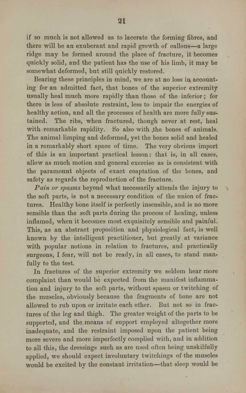if so much is not allowed as to lacerate the forming fibres, and there will be an exuberant and rapid growth of callous—a large ridge may be formed around the place of fracture, it becomes quickly solid, and the patient has the use of his limb, it may be somewhat deformed, but still quickly restored. Bearing these principles in mind, we are at no loss in account- ing for an admitted fact, that bones of the superior extremity usually heal much more rapidly than those of the inferior; for there is less of absolute restraint, less to impair the energies of healthy action, and all the processes of health are more fully sus- tained. The ribs, when fractured, though never at rest, heal with remarkable rapidity. So also with .the bones of animals. The animal limping and deformed, yet the bones solid and healed in a remarkably short space of time. The very obvious import of this is an important practical lesson: that is, in all cases, allow as much motion and general exercise as is consistent with the paramount objects of exact coaptation of the bones, and safety as regards the reproduction of the fracture. Pain or spasms beyond what necessarily attends the injury to the soft parts, is not a necessary condition of the union of frac- tures. Healthy bone itself is perfectly insensible, and is no more sensible than the soft parts during the process of healing, unless inflamed, when it becomes most exquisitely sensible and painful. This, as an abstract proposition and physiological fact, is well known by the intelligent practitioner, but greatly at variance with popular notions in relation to fractures, and practically surgeons, I fear, will not be ready, in all cases, to stand man- fully to the test. In fractures of the superior extremity we seldom hear more complaint than would be expected from the manifest inflamma- tion and injury to the soft parts, without spasm or twitching of the muscles, obviously because the fragments of bone are not allowed to rub upon or irritate each other. But not so in frac- tures of the leg and thigh. The greater weight of the parts to be supported, and the means of support employed altogether more inadequate, and the restraint imposed upon the patient being more severe and more imperfectly complied with, and in addition to all this, the dressings such as are used often being unskilfully applied, we should expect involuntary twitchings of the muscles would be excited by the constant irritation—that sleep would be