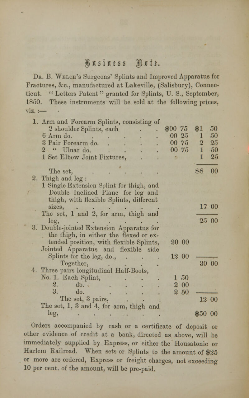 tt $ mt s s ait. Dr. B. Welch's Surgeons' Splints and Improved Apparatus for Fractures, &c, manufactured at Lakeville, (Salisbury), Connec- ticut.  Letters Patent granted for Splints, U. S., September, 1850. These instruments will be sold at the following prices, viz. :— 1. Arm and Forearm Splints, consisting of 2 shoulder Splints, each 6 Arm do. ... 3 Pair Forearm do. 2  Ulnar do. 1 Set Elbow Joint Fixtures, . $00 75 $1 50 00 25 1 50 00 75 2 25 00 75 1 50 1 25 The set, Thigh and leg : 1 Single Extension Splint for thigh, and Double Inclined Plane for leg and thigh, with flexible Splints, different sizes, ...... The set, 1 and 2, for arm, thigh and leg, Double-jointed Extension Apparatus for the thigh, in either the flexed or ex- tended position, with flexible Splints, Jointed Apparatus and flexible side Splints for the leg, do., Together, .... Three pairs longitudinal Half-Boots, No. 1. Each Splint, 2. do. .... 3. do. . . . . The set, 3 pairs, The set, 1, 3 and 4, for arm, thigh and lesr. $8 00 17 00 25 00 20 00 12 00 30 00 50 00 50 12 00 $50 00 Orders accompanied by cash or a certificate of deposit or other evidence of credit at a bank, directed as above, will be immediately supplied by Express, or either the Housatonic or Harlem Railroad. When sets or Splints to the amount of $25 or more are ordered, Express or freight charges, not exceeding 10 per cent, of the amount, will be pre-paid.