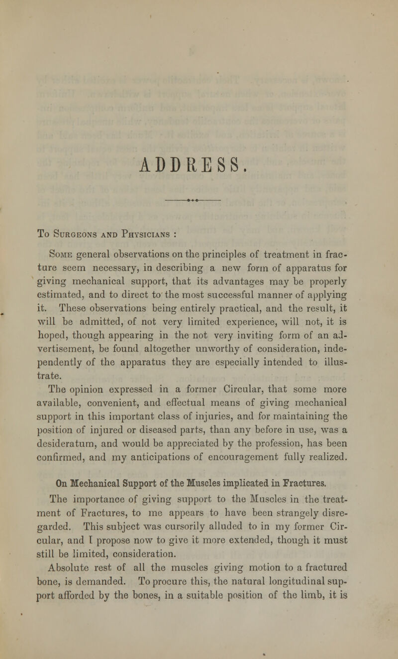 ADDRESS. To Surgeons and Physicians : Some general observations on the principles of treatment in frac- ture seem necessary, in describing a new form of apparatus for giving mechanical support, that its advantages may be properly estimated, and to direct to the most successful manner of applying it. These observations being entirely practical, and the result, it will be admitted, of not very limited experience, will not, it is hoped, though appearing in the not very inviting form of an ad- vertisement, be found altogether unworthy of consideration, inde- pendently of the apparatus they are especially intended to illus- trate. The opinion expressed in a former Circular, that some more available, convenient, and effectual means of giving mechanical support in this important class of injuries, and for maintaining the position of injured or diseased parts, than any before in use, was a desideratum, and would be appreciated by the profession, has been confirmed, and my anticipations of encouragement fully realized. On Mechanical Support of the Muscles implicated in Fractures. The importance of giving support to the Muscles in the treat- ment of Fractures, to me appears to have been strangely disre- garded. This subject was cursorily alluded to in my former Cir- cular, and T propose now to give it more extended, though it must still be limited, consideration. Absolute rest of all the muscles giving motion to a fractured bone, is demanded. To procure this, the natural longitudinal sup- port afforded by the bones, in a suitable position of the limb, it is