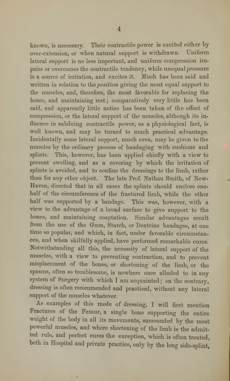 known, is necessary. Their contractile power is excited either by over-extension, or when natural support is withdrawn. Uniform lateral support is no less important, and uniform compression im- pairs or overcomes the contractile tendency, while unequal pressure is a source of irritation, and excites it. Much has been said and written in relation to the position giving the most equal support to the muscles, and, therefore, the most favorable for replacing the bones, and maintaining rest; comparatively very little has been said, and apparently little notice has been taken of the effect of compression, or the lateral support of the muscles, although its in- fluence in subduing contractile power, as a physiological fact, is well known, and may be turned to much practical advantage. Incidentally some lateral support, much even, may be given to the muscles by the ordinary process of bandaging with cushions and splints. This, however, has been applied chiefly with a view to prevent swelling, and as a covering by which the irritation of splints is avoided, and to confine the dressings to the limb, rather than for any other object. The late Prof. Nathan Smith, of New- Haven, directed that in all cases the splints should enclose one- half of the circumference of the fractured limb, while the other half was supported by a bandage. This was, however, with a view to the advantage of a broad surface to give support to the bones, and maintaining coaptation. Similar advantages result from the use of the Gum, Starch, or Dextrine bandages, at one time so popular, and which, in fact, under favorable circumstan- ces, and when skilfully applied, have performed remarkable cures. Notwithstanding all this, the necessity of lateral support of the muscles, with a view to preventing contraction, and to prevent misplacement of the bones, or shortening of the limb, or the spasms, often so troublesome, is nowhere once alluded to in any system of Surgery with which I am acquainted ; on the contrary, dressing is often recommended and practised, without any lateral support of the muscles whatever. As examples of this mode of dressing, I will first mention Fractures of the Femur, a single bone supporting the entire weight of the body in all its movements, surrounded by the most powerful muscles, and where shortening of the limb is the admit- ted rule, and perfect cures the exception, which is often treated, both in Hospital and private practice, only by the long side-splint,