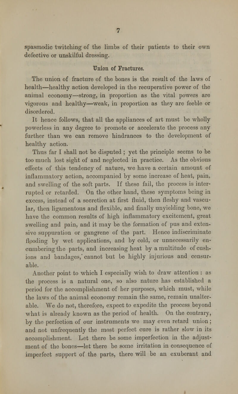 spasmodic twitching of the limbs of their patients to their own defective or unskilful dressing. Union of Fractures. The union of fracture of the hones is the result of the laws of health—healthy action developed in the recuperative power of the animal economy—strong, in proportion as the vital powers are vigorous and healthy—weak, in proportion as they are feeble or disordered. It hence follows, that all the appliances of art must be wholly powerless in any degree to promote or accelerate the process any further than we can remove hindrances to the development of healthy action. Thus far I shall not be disputed ; yet the principle seems to be too much lost sight of and neglected in practice. As the obvious effects of this tendency of nature, we have a certain amount of inflammatory action, accompanied by some increase of heat, pain, and swelling of the soft parts. If these fail, the process is inter- rupted or retarded. On the other hand, these symptoms being in excess, instead of a secretion at first fluid, then fleshy and vascu- lar, then ligamentous and flexible, and finally unyielding bone, we have the common results of high inflammatory excitement, great swelling and pain, and it may be the formation of pus and exten- sive suppuration or gangrene of the part. Hence indiscriminate flooding by wet applications, and by cold, or unnecessarily en- cumbering the parts, and increasing heat by a multitude of cush- ions and bandages, cannot but be highly injurious and censur- able. Another point to which I especially wish to draw attention : as the process is a natural one, so also nature has established a period for the accomplishment of her purposes, which must, while the laws of the animal economy remain the same, remain unalter- able. We do not, therefore, expect to expedite the process beyond what is already known as the period of health. On the contrary, by the perfection of our instruments we may even retard union ; and not unfrequently the most perfect cure is rather slow in its accomplishment. Let there be some imperfection in the adjust- ment of the bones—let there be some irritation in consequence of imperfect support of the parts, there will be an exuberant and