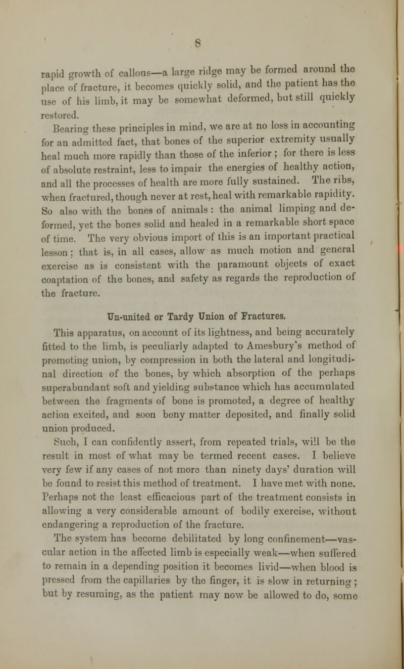 rapid growth of callous—a large ridge may be formed around the place of fracture, it becomes quickly solid, and the patient has the use of his limb, it may be somewhat deformed, but still quickly restored. Bearing these principles in mind, we are at no loss in accounting for an admitted fact, that bones of the superior extremity usually heal much more rapidly than those of the inferior ; for there is less of absolute restraint, less to impair the energies of healthy action, and all the processes of health are more fully sustained. The ribs, when fractured, though never at rest, heal with remarkable rapidity. So also with the bones of animals : the animal limping and de- formed, yet the bones solid and healed in a remarkable short space of time. The very obvious import of this is an important practical lesson: that is, in all cases, allow as much motion and general exercise as is consistent with the paramount objects of exact coaptation of the bones, and safety as regards the reproduction of the fracture. Un-united or Tardy Union of Fractures. This apparatus, on account of its lightness, and being accurately fitted to the limb, is peculiarly adapted to Amesbury's method of promoting union, by compression in both the lateral and longitudi- nal direction of the bones, by which absorption of the perhaps superabundant soft and yielding substance which has accumulated between the fragments of bone is promoted, a degree of healthy action excited, and soon bony matter deposited, and finally solid union produced. Such, I can confidently assert, from repeated trials, will be the result in most of what may be termed recent cases. I believe very few if any cases of not more than ninety days' duration will be found to resist this method of treatment. I have met with none. Perhaps not the least efficacious part of the treatment consists in allowing a very considerable amount of bodily exercise, without endangering a reproduction of the fracture. The system has become debilitated by long confinement—vas- cular action in the affected limb is especially weak—when suffered to remain in a depending position it becomes livid—when blood is pressed from the capillaries by the finger, it is slow in returning; but by resuming, as the patient may now be allowed to do, some