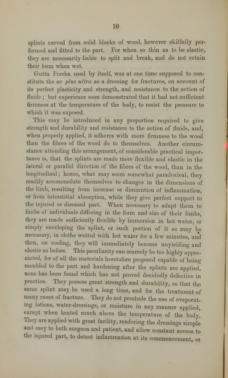 splints carved from solid blocks of wood, however skilfully per- formed and fitted to the part. For when so thin as to be elastic, they are necessarily liable to split and break, and do not retain their form when wet. Gutta Percha used by itself, was at one time supposed to con- stitute the ne plus ultra as a dressing for fractures, on account of its perfect plasticity and strength, and resistance to the action of fluids ; but experience soon demonstrated that it had not sufficient firmness at the temperature of the body, to resist the pressure to which it was exposed. This may be introduced in any proportion required to give strength and durability and resistance to the action of fluids, and, when properly applied, it adheres with more firmness to the wood than the fibres of the wood do to themselves. Another circum- stance attending this arrangement, of considerable practical impor- tance is, that the splints are made more flexible and elastic in the lateral or parallel direction of the fibres of the wood, than in the longitudinal; hence, what may seem somewhat paradoxical, they readily accommodate themselves to changes in the dimensions of the limb, resulting from increase or diminution of inflammation, or from interstitial absorption, while they give perfect support to the injured or diseased part. When necessary to adapt them to limbs of individuals differing in the form and size of their limbs, they are made sufficiently flexible by immersion in hot water, or simply enveloping the splint, or such portion of it as may be necessary, in cloths wetted with hot wafer for a few minutes, and then, on cooling, they will immediately become unyielding and elastic as before. This peculiarity can scarcely be too highly appre- ciated, for of all the materials heretofore proposed capable of being moulded to the part and hardening after the splints are applied, none has been found which has not proved decidedly defective in practice. They possess great strength and durability, so that the same splint may be used a long time, and for the treatment of many cases of fracture. They do not preclude the use of evaporat- ing lotions, water-dressings, or moisture in any manner applied, except when heated much above the temperature of the body! They are applied with great facility, rendering the dressings simple and easy to both surgeon and patient, and allow constant access to the injured part, to detect inflammation at its commencement, or