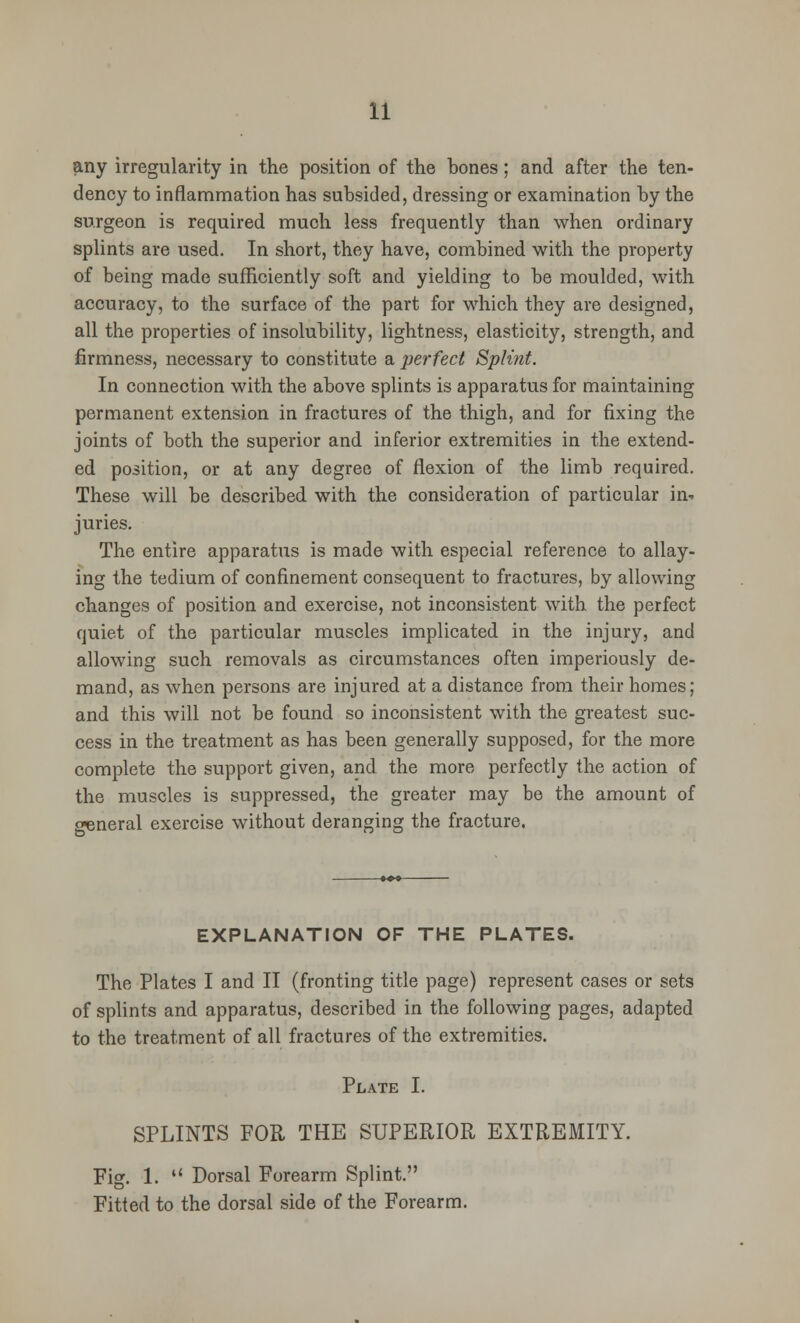 any irregularity in the position of the bones; and after the ten- dency to inflammation has subsided, dressing or examination by the surgeon is required much less frequently than when ordinary splints are used. In short, they have, combined with the property of being made sufficiently soft and yielding to be moulded, with accuracy, to the surface of the part for which they are designed, all the properties of insolubility, lightness, elasticity, strength, and firmness, necessary to constitute a perfect Splint. In connection with the above splints is apparatus for maintaining permanent extension in fractures of the thigh, and for fixing the joints of both the superior and inferior extremities in the extend- ed position, or at any degree of flexion of the limb required. These will be described with the consideration of particular in- juries. The entire apparatus is made with especial reference to allay- ing the tedium of confinement consequent to fractures, by allowing changes of position and exercise, not inconsistent with the perfect quiet of the particular muscles implicated in the injury, and allowing such removals as circumstances often imperiously de- mand, as when persons are injured at a distance from their homes; and this will not be found so inconsistent with the greatest suc- cess in the treatment as has been generally supposed, for the more complete the support given, and the more perfectly the action of the muscles is suppressed, the greater may be the amount of general exercise without deranging the fracture. EXPLANATION OF THE PLATES. The Plates I and II (fronting title page) represent cases or sets of splints and apparatus, described in the following pages, adapted to the treatment of all fractures of the extremities. Plate I. SPLINTS FOR THE SUPERIOR EXTREMITY. Fig. 1.  Dorsal Forearm Splint. Fitted to the dorsal side of the Forearm.