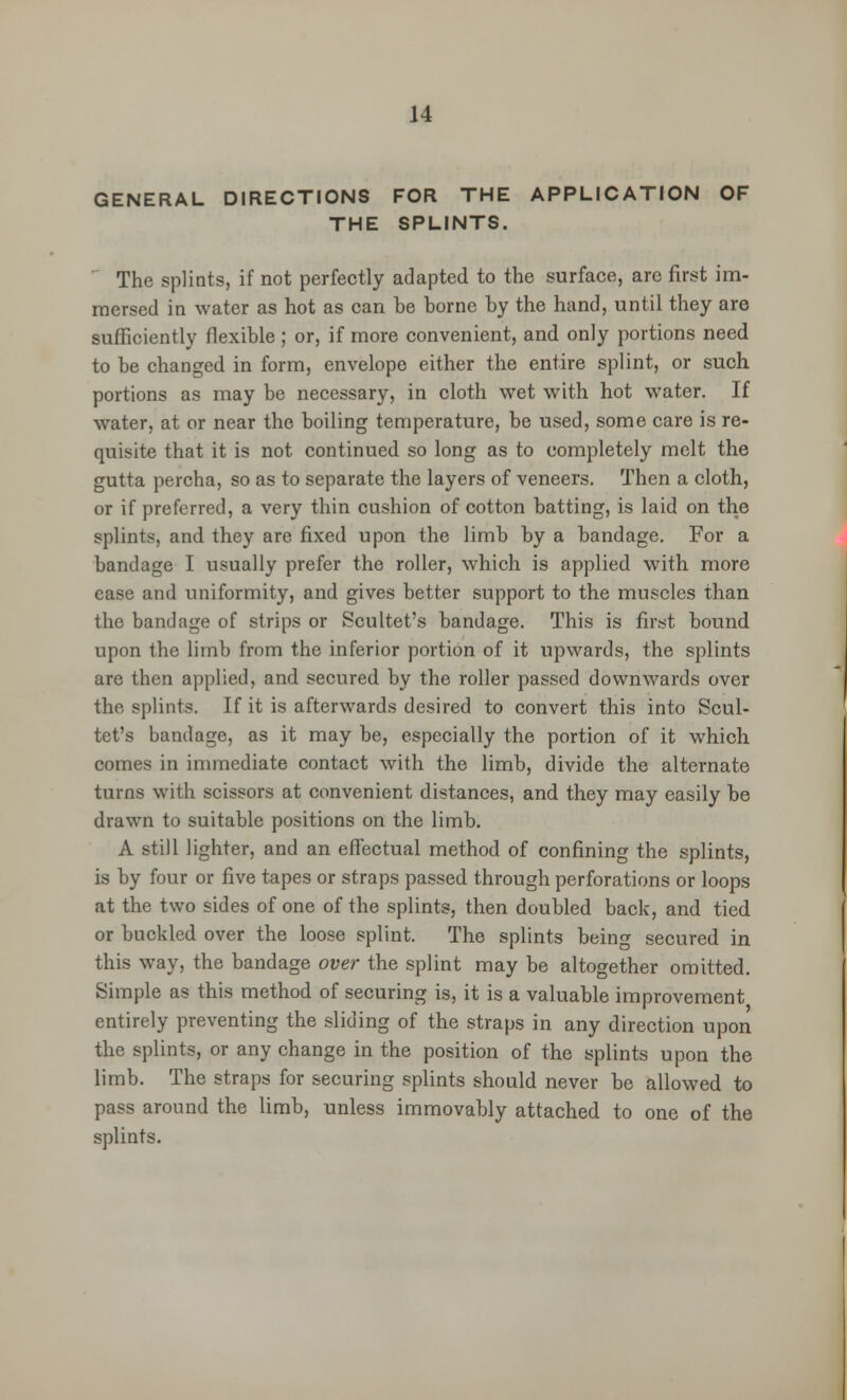 GENERAL DIRECTIONS FOR THE APPLICATION OF THE SPLINTS. The splints, if not perfectly adapted to the surface, arc first im- mersed in water as hot as can be borne by the hand, until they are sufficiently flexible ; or, if more convenient, and only portions need to be changed in form, envelope either the entire splint, or such portions as may be necessary, in cloth wet with hot water. If water, at or near the boiling temperature, be used, some care is re- quisite that it is not continued so long as to completely melt the gutta percha, so as to separate the layers of veneers. Then a cloth, or if preferred, a very thin cushion of cotton batting, is laid on the splints, and they are fixed upon the limb by a bandage. For a bandage I usually prefer the roller, which is applied with more ease and uniformity, and gives better support to the muscles than the bandage of strips or Scultet's bandage. This is first bound upon the limb from the inferior portion of it upwards, the splints are then applied, and secured by the roller passed downwards over the splints. If it is afterwards desired to convert this into Scul- tet's bandage, as it may be, especially the portion of it which comes in immediate contact with the limb, divide the alternate turns with scissors at convenient distances, and they may easily be drawn to suitable positions on the limb. A still lighter, and an effectual method of confining the splints, is by four or five tapes or straps passed through perforations or loops at the two sides of one of the splints, then doubled back, and tied or buckled over the loose splint. The splints being secured in this way, the bandage over the splint may be altogether omitted. Simple as this method of securing is, it is a valuable improvement entirely preventing the sliding of the straps in any direction upon the splints, or any change in the position of the splints upon the limb. The straps for securing splints should never be allowed to pass around the limb, unless immovably attached to one of the splints.