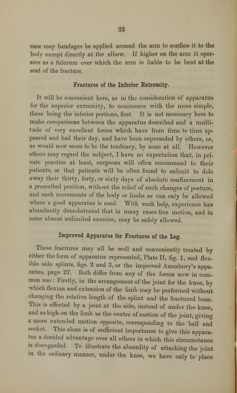 case may bandages be applied around the arm to confine it to the body except directly at the elbow. If higher on the arm it oper- ates as a fulcrum over which the arm is liable to be bent at the seat of the fracture. Fractures of the Inferior Extremity. It will be convenient here, as in the consideration of apparatus for the superior extremity, to commence with the more simple, these being the inferior portions, first. It is not necessary here to make comparisons between the apparatus described and a multi- tude of very excellent forms which have from time to time ap- peared and had their day, and have been superseded by others, or, as would now seem to be the tendency, by none at all. However others may regard the subject, I have no expectation that, in pri- vate practice at least, surgeons will often recommend to their patients, or that patients will be often found to submit to dole away their thirty, forty, or sixty days of absolute confinement in a prescribed position, without the relief of such changes of posture, and such movements of the body or limbs as can only be allowed where a good apparatus is used. With such help, experience has abundantly demonstrated that in many cases free motion, and in some almost unlimited exercise, may be safely allowed. Improved Apparatus for Fractures of the Leg. These fractures may all be well and conveniently treated by either the form of apparatus represented, Plate II, fig. 1, and flex- ible side splints, figs. 2 and 3, or the improved Amesbury's appa- ratus, page 27. Both differ from any of the forms now in com- mon use : Firstly, in the arrangement of the joint for the knee, by which flexion and extension of the limb may be performed without changing the relative length of the splint and the fractured bone. This is effected by a joint at the side, instead of under the knee, and as high on the limb as the centre of motion of the joint, giving a more extended motion opposite, corresponding to the ball and socket. This alone is of sufficient importance to give this appara- tus a decided advantage over all others in which this circumstance is disregarded. To illustrate the absurdity of attaching the joint in the ordinary manner, under the knee, we have only to place