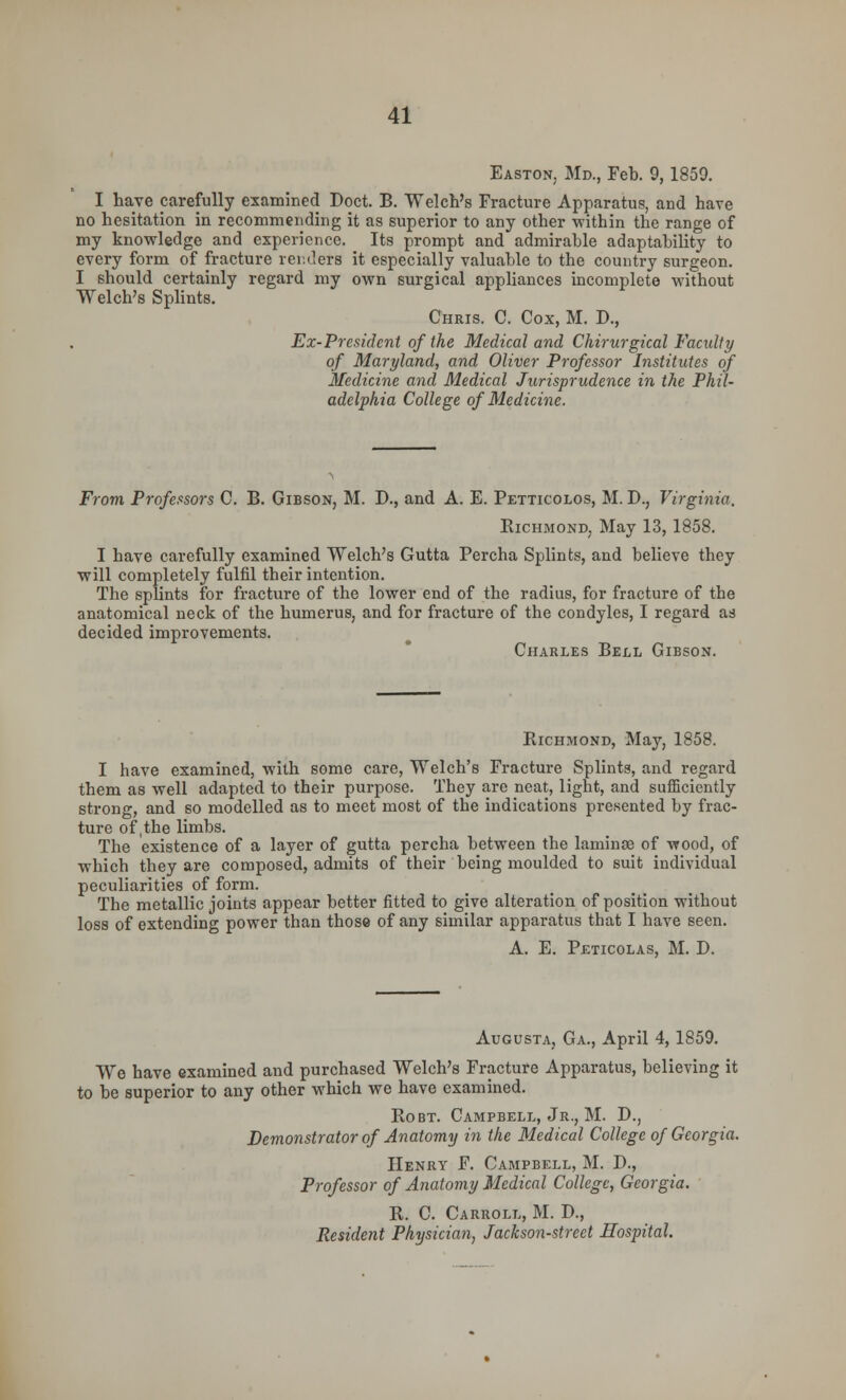 Easton. Md., Feb. 9,1859. I have carefully examined Doct. B. Welch's Fracture Apparatus, and have no hesitation in recommending it as superior to any other within the range of my knowledge and experience. Its prompt and admirable adaptability to every form of fracture renders it especially valuable to the country surgeon. I should certainly regard my own surgical appliances incomplete without Welch's Splints. Chris. C. Cox, M. D., Ex-President of the Medical and Chirurgical Faculty of Maryland, and Oliver Professor Institutes of Medicine and Medical Jurisprudence in the Phil- adelphia College of Medicine. From Professors C. B. Gibson, M. D., and A. E. Petticolos, M. D., Virginia. Bichmond. May 13, 1858. I have carefully examined Welch's Gutta Percha Splints, and believe they will completely fulfil their intention. The splints for fracture of the lower end of the radius, for fracture of the anatomical neck of the humerus, and for fracture of the condyles, I regard as decided improvements. Charles Bell Gibson. Bichmond, May, 1858. I have examined, with some care, Welch's Fracture Splints, and regard them as well adapted to their purpose. They are neat, light, and sufficiently strong, and so modelled as to meet most of the indications presented by frac- ture of,the limbs. The existence of a layer of gutta percha between the lamina? of wood, of which they are composed, admits of their being moulded to suit individual peculiarities of form. The metallic joints appear better fitted to give alteration of position without loss of extending power than those of any similar apparatus that I have seen. A. E. Peticolas, M. D. Augusta, Ga., April 4,1859. We have examined and purchased Welch's Fracture Apparatus, believing it to be superior to any other which we have examined. Bobt. Campbell, Jr., M. D., Demonstrator of Anatomy in the Medical College of Georgia. Henry F. Campbell, M. D., Professor of Anatomy Medical College, Georgia. B. C. Carroll, M. D., Resident Physician, Jackson-street Hospital.