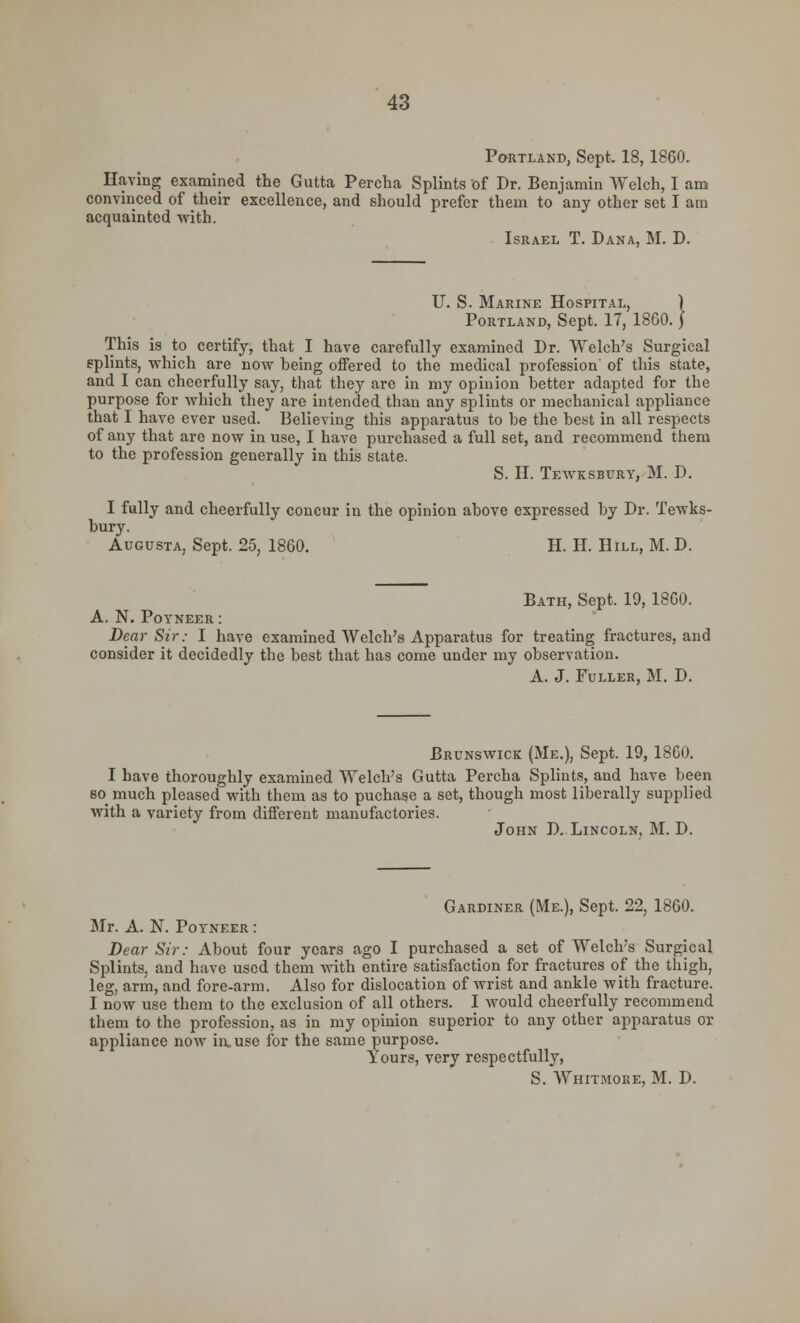 Portland, Sept. 18,1860. Having examined the Gutta Percha Splints of Dr. Benjamin Welch, I am convinced of their excellence, and should prefer them to any other set I am acquainted with. Israel T. Dana, M. D. U. S. Marine Hospital, ) Portland, Sept. 17, 1860.J This is to certify, that I have carefully examined Dr. Welch's Surgical splints, which are now being offered to the medical profession of this state, and I can cheerfully say, that they are in my opinion better adapted for the purpose for which they are intended than any splints or mechanical appliance that I have ever used. Believing this apparatus to be the best in all respects of any that are now in use, I have purchased a full set, and recommend them to the profession generally in this state. S. H. Tewksbury, M. D. I fully and cheerfully concur in the opinion above expressed by Dr. Tewks- bury. Augusta, Sept. 25, 1860. H. H. Hill, M. D. Bath, Sept. 19,1860. A. N. Poyneer : Dear Sir: I have examined Welch's Apparatus for treating fractures, and consider it decidedly the best that has come under my observation. A. J. Fuller, M. D. Brunswick (Me.), Sept. 19, 1860. I have thoroughly examined Welch's Gutta Percha Splints, and have been so_ much pleased with them as to puchase a set, though most liberally supplied with a variety from different manufactories. John D. Lincoln, M. D. Gardiner (Me.), Sept. 22, 1860. Mr. A. N. Poyneer : Dear Sir: About four years ago I purchased a set of Welch's Surgical Splints, and have used them with entire satisfaction for fractures of the thigh, leg, arm, and fore-arm. Also for dislocation of wrist and ankle with fracture. I now use them to the exclusion of all others. I would cheerfully recommend them to the profession, as in my opinion superior to any other apparatus or appliance now in. use for the same purpose. Yours, very respectfully, S. Whitmore, M. D.