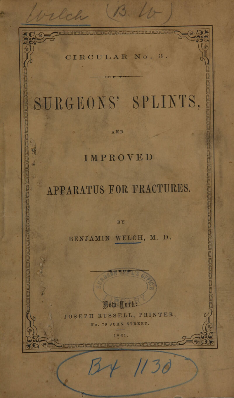 ^ ;23SDS4£3sS=£££ CIRCULAR No. 3 SURGEONS' SPLINTS, fl I . a- u AND IMPROVED APPARATUS FOR FRACTURES. BY BENJAMIN WELCH, M. D JOSEPH RUSSELL, PRINTER No. 79 JOHN STREET. 1861. -9-^?? m 5S^^^^3sa^sr ^oggpon^^ £** 8-f //: