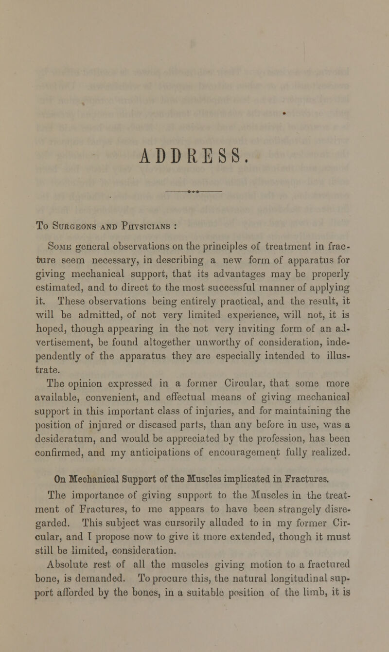 ADDRESS. To Surgeons and Physicians : Some general observations on the principles of treatment in frac- ture seem, necessary, in describing a new form of apparatus for giving mechanical support, that its advantages may be properly estimated, and to direct to the most successful manner of applying it. These observations being entirely practical, and the result, it will be admitted, of not very limited experience, will not, it is hoped, though appearing in the not very inviting form of an ad- vertisement, be found altogether unworthy of consideration, inde- pendently of the apparatus they are especially intended to illus- trate. The opinion expressed in a former Circular, that some more available, convenient, and effectual means of giving mechanical support in this important class of injuries, and for maintaining the position of injured or diseased parts, than any before in use, was a desideratum, and would be appreciated by the profession, has been confirmed, and my anticipations of encouragement fully realized. On Mechanical Support of the Muscles implicated in Fractures. The importance of giving support to the Muscles in the treat- ment of Fractures, to me appears to have been strangely disre- garded. This subject was cursorily alluded to in my former Cir- cular, and I propose now to give it more extended, though it must still be limited, consideration. Absolute rest of all the muscles giving motion to a fractured bone, is demanded. To procure this, the natural longitudinal sup- port afforded by the bones, in a suitable position of the limb, it is