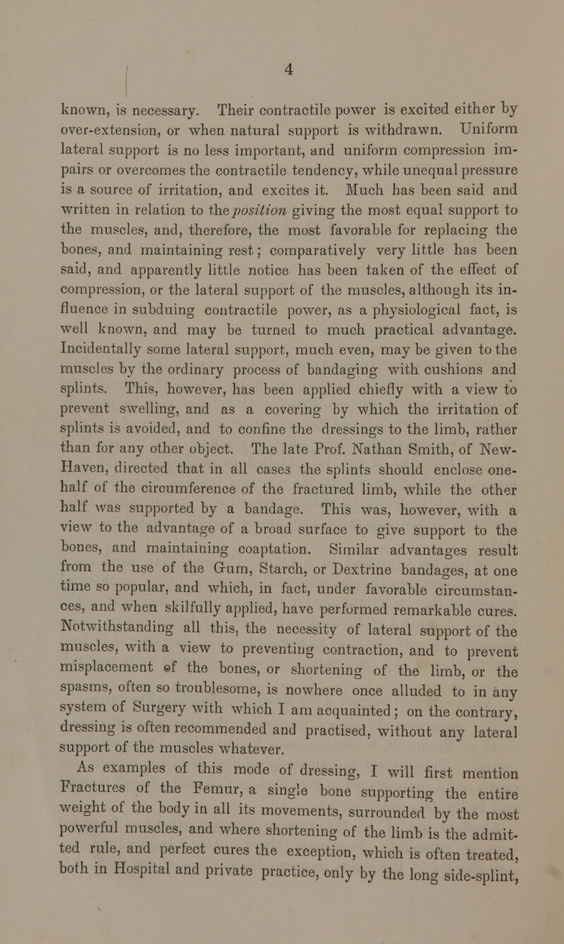 known, is necessary. Their contractile power is excited either by over-extension, or when natural support is withdrawn. Uniform lateral support is no less important, and uniform compression im- pairs or overcomes the contractile tendency, while unequal pressure is a source of irritation, and excites it. Much has been said and written in relation to the position giving the most equal support to the muscles, and, therefore, the most favorable for replacing the bones, and maintaining rest; comparatively very little has been said, and apparently little notice has been taken of the effect of compression, or the lateral support of the muscles, although its in- fluence in subduing contractile power, as a physiological fact, is well known, and may be turned to much practical advantage. Incidentally some lateral support, much even, may be given to the muscles by the ordinary process of bandaging with cushions and splints. This, however, has been applied chiefly with a view to prevent swelling, and as a covering by which the irritation of splints is avoided, and to confine the dressings to the limb, rather than for any other object. The late Prof. Nathan Smith, of New- Haven, directed that in all cases the splints should enclose one- half of the circumference of the fractured limb, while the other half was supported by a bandage. This was, however, with a view to the advantage of a broad surface to give support to the bones, and maintaining coaptation. Similar advantages result from the use of the Grum, Starch, or Dextrine bandages, at one time so popular, and which, in fact, under favorable circumstan- ces, and when skilfully applied, have performed remarkable cures. Notwithstanding all this, the necessity of lateral support of the muscles, with a view to preventing contraction, and to prevent misplacement ©f the bones, or shortening of the limb, or the spasms, often so troublesome, is nowhere once alluded to in any system of Surgery with which I am acquainted ; on the contrary, dressing is often recommended and practised, without any lateral support of the muscles whatever. As examples of this mode of dressing, I will first mention Fractures of the Femur, a single bone supporting the entire weight of the body in all its movements, surrounded by the most powerful muscles, and where shortening of the limb is the admit- ted rule, and perfect cures the exception, which is often treated, both in Hospital and private practice, only by the long side-splint,