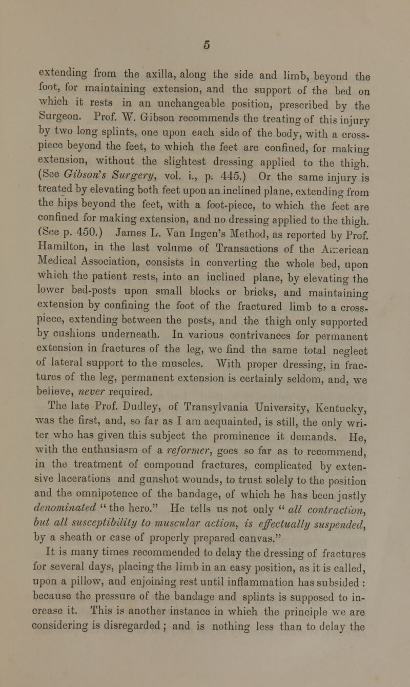 extending from the axilla, along the side and limb, beyond the foot, for maintaining extension, and the support of the bed on which it rests in an unchangeable position, prescribed by the Surgeon. Prof. W. Gibson recommends the treating of this injury by two long splints, one upon each side of the body, with a cross- piece beyond the feet, to which the feet are confined, for making extension, without the slightest dressing applied to the thio-h. (See Gibson's Surgery, vol. i., p. 445.) Or the same injury is treated by elevating both feet upon an inclined plane, extending from the hips beyond the feet, with a foot-piece, to which the feet are confined for making extension, and no dressing applied to the thigh. (See p. 450.) James L. Van Ingen's Method, as reported by Prof. Hamilton, in the last volume of Transactions of the American Medical Association, consists in converting the whole bed, upon which the patient rests, into an inclined plane, by elevating the lower bed-posts upon small blocks or bricks, and maintaining extension by confining the foot of the fractured limb to a cross- piece, extending between the posts, and the thigh only supported by cushions underneath. In various contrivances for permanent extension in fractures of the leg, we find the same total neglect of lateral support to the muscles. With proper dressing, in frac- tures of the leg, permanent extension is certainly seldom, and, we believe, never required. The late Prof. Dudley, of Transylvania University, Kentucky, was the first, and, so far as I am acquainted, is still, the only wri- ter who has given this subject the prominence it demands. He, with the enthusiasm of a reformer, goes so far as to recommend, in the treatment of compound fractures, complicated by exten- sive lacerations and gunshot wounds, to trust solely to the position and the omnipotence of the bandage, of which he has been justly denominated the hero. He tells us not only  all contraction, but all susceptibility to muscular action, is effectually suspended, by a sheath or case of properly prepared canvas. It is many times recommended to delay the dressing of fractures for several days, placing the limb in an easy position, as it is called, upon a pillow, and enjoining rest until inflammation has subsided : because the pressure of the bandage and splints is supposed to in- crease it. This is another instance in which the principle we are considering is disregarded; and is nothing less than to delay the