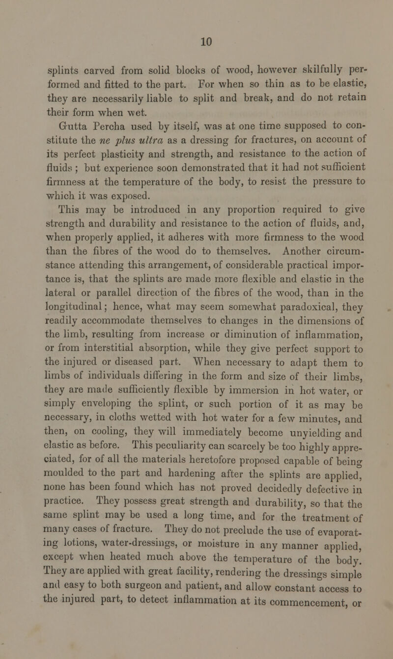 splints carved from solid blocks of wood, however skilfully per- formed and fitted to the part. For when so thin as to he elastic, they are necessarily liable to split and break, and do not retain their form when wet. Grutta Percha used by itself, was at one time supposed to con- stitute the ne plus ultra as a dressing for fractures, on account of its perfect plasticity and strength, and resistance to the action of fluids ; but experience soon demonstrated that it had not sufficient firmness at the temperature of the body, to resist the pressure to which it was exposed. This may be introduced in any proportion required to give strength and durability and resistance to the action of fluids, and, when properly applied, it adheres with more firmness to the wood than the fibres of the wood do to themselves. Another circum- stance attending this arrangement, of considerable practical impor- tance is, that the splints are made more flexible and elastic in the lateral or parallel direction of the fibres of the wood, than in the longitudinal; hence, what may seem somewhat paradoxical, they readily accommodate themselves to changes in the dimensions of the limb, resulting from increase or diminution of inflammation, or from interstitial absorption, while they give perfect support to the injured or diseased part. When necessary to adapt them to limbs of individuals differing in the form and size of their limbs, they are made sufficiently flexible by immersion in hot water, or simply enveloping the splint, or such portion of it as may be necessary, in cloths wetted with hot water for a few minutes, and then, on cooling, they will immediately become unyielding and elastic as before. This peculiarity can scarcely be too highly appre- ciated, for of all the materials heretofore proposed capable of beino- moulded to the part and hardening after the splints are applied, none has been found which has not proved decidedly defective in practice. They possess great strength and durability, so that the same splint may be used a long time, and for the treatment of many cases of fracture. They do not preclude the use of evaporat- ing lotions, water-dressings, or moisture in any manner applied, except when heated much above the temperature of the body. They are applied with great facility, rendering the dressings simple and easy to both surgeon and patient, and allow constant access to the injured part, to detect inflammation at its commencement, or