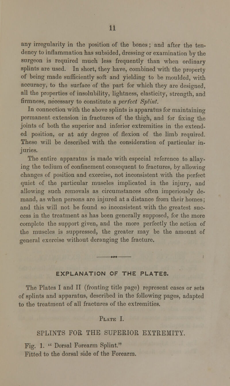 any irregularity in the position of the bones ; and after the ten- dency to inflammation has subsided, dressing or examination by the surgeon is required much less frequently than when ordinary splints are used. In short, they have, combined with the property of being made sufficiently soft and yielding to be moulded, with accuracy, to the surface of the part for which they are designed, all the properties of insolubility, lightness, elasticity, strength, and firmness, necessary to constitute a perfect Splint. In connection with the above splints is apparatus for maintaining permanent extension in fractures of the thigh, and for fixing the joints of both the superior and inferior extremities in the extend- ed position, or at any degree of flexion of the limb required. These will be described with the consideration of particular in- juries. The entire apparatus is made with especial reference to allay- ing the tedium of confinement consequent to fractures, by allowing changes of position and exercise, not inconsistent with the perfect quiet of the particular muscles implicated in the injury, and allowing such removals as circumstances often imperiously de- mand, as when persons are injured at a distance from their homes; and this will not be found so inconsistent with the greatest suc- cess in the treatment as has been generally supposed, for the more complete the support given, and the more perfectly the action of the muscles is suppressed, the greater may be the amount of general exercise without deranging the fracture. EXPLANATION OF THE PLATES. The Plates I and II (fronting title page) represent cases or sets of splints and apparatus, described in the following pages, adapted to the treatment of all fractures of the extremities. Plate I. SPLINTS FOR THE SUPERIOR EXTREMITY. Fig. 1.  Dorsal Forearm Splint. Fitted to the dorsal side of the Forearm.