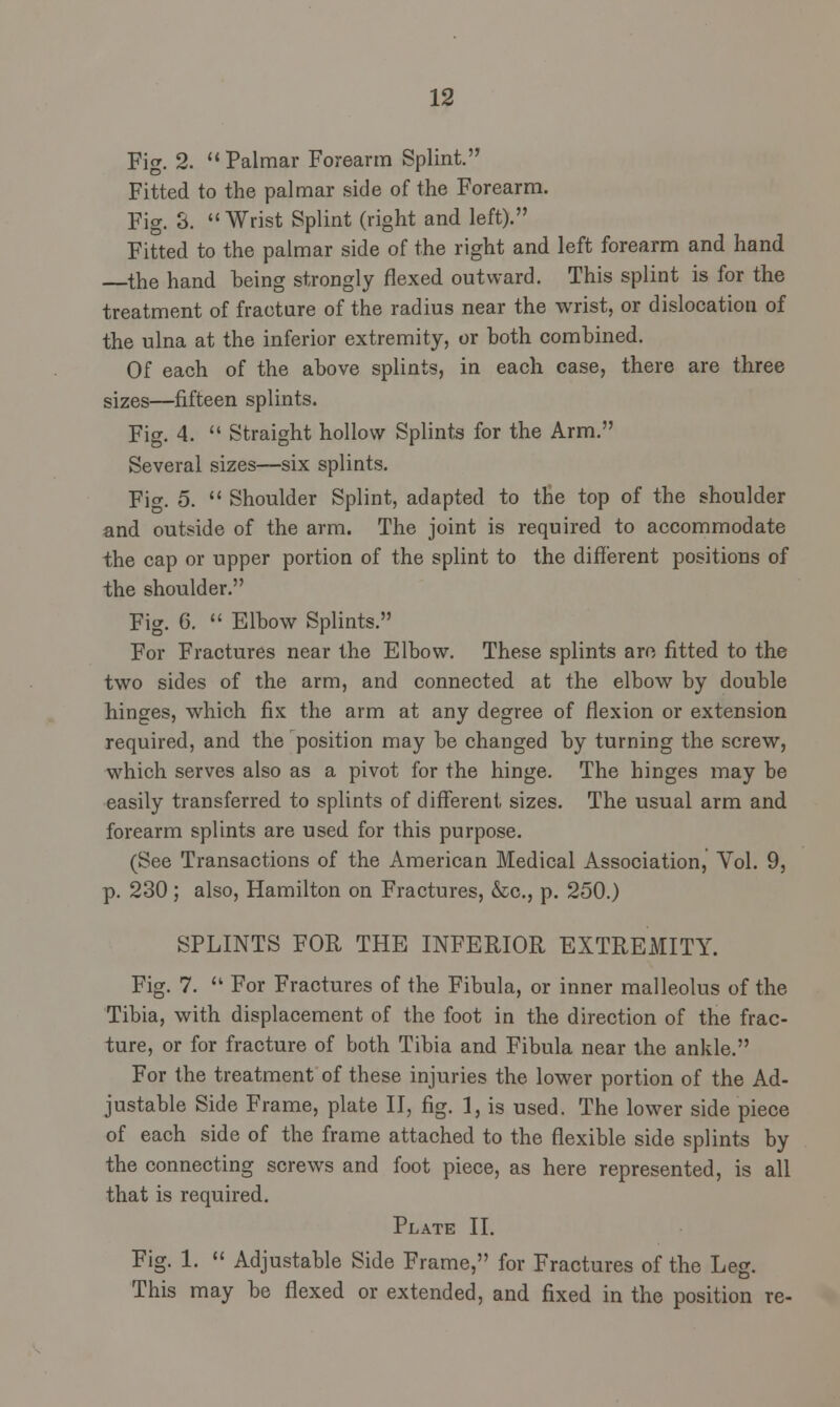 Fig. 2.  Palmar Forearm Splint. Fitted to the palmar side of the Forearm. Fig. 3. Wrist Splint (right and left). Fitted to the palmar side of the right and left forearm and hand the hand being strongly flexed outward. This splint is for the treatment of fracture of the radius near the wrist, or dislocation of the ulna at the inferior extremity, or both combined. Of each of the above splints, in each case, there are three sizes—fifteen splints. Fig. 4.  Straight hollow Splints for the Arm. Several sizes—six splints. Fig. 5.  Shoulder Splint, adapted to the top of the shoulder and outside of the arm. The joint is required to accommodate the cap or upper portion of the splint to the different positions of the shoulder. Fig. 6.  Elbow Splints. For Fractures near the Elbow. These splints arc fitted to the two sides of the arm, and connected at the elbow by double hinges, which fix the arm at any degree of flexion or extension required, and the position may be changed by turning the screw, which serves also as a pivot for the hinge. The hinges may be easily transferred to splints of different sizes. The usual arm and forearm splints are used for this purpose. (See Transactions of the American Medical Association, Vol. 9, p. 230; also, Hamilton on Fractures, &c, p. 250.) SPLINTS FOR THE INFERIOR EXTREMITY. Fig. 7.  For Fractures of the Fibula, or inner malleolus of the Tibia, with displacement of the foot in the direction of the frac- ture, or for fracture of both Tibia and Fibula near the ankle. For the treatment of these injuries the lower portion of the Ad- justable Side Frame, plate II, fig. 1, is used. The lower side piece of each side of the frame attached to the flexible side splints by the connecting screws and foot piece, as here represented, is all that is required. Plate II. Fig. 1.  Adjustable Side Frame, for Fractures of the Leg. This may be flexed or extended, and fixed in the position re-