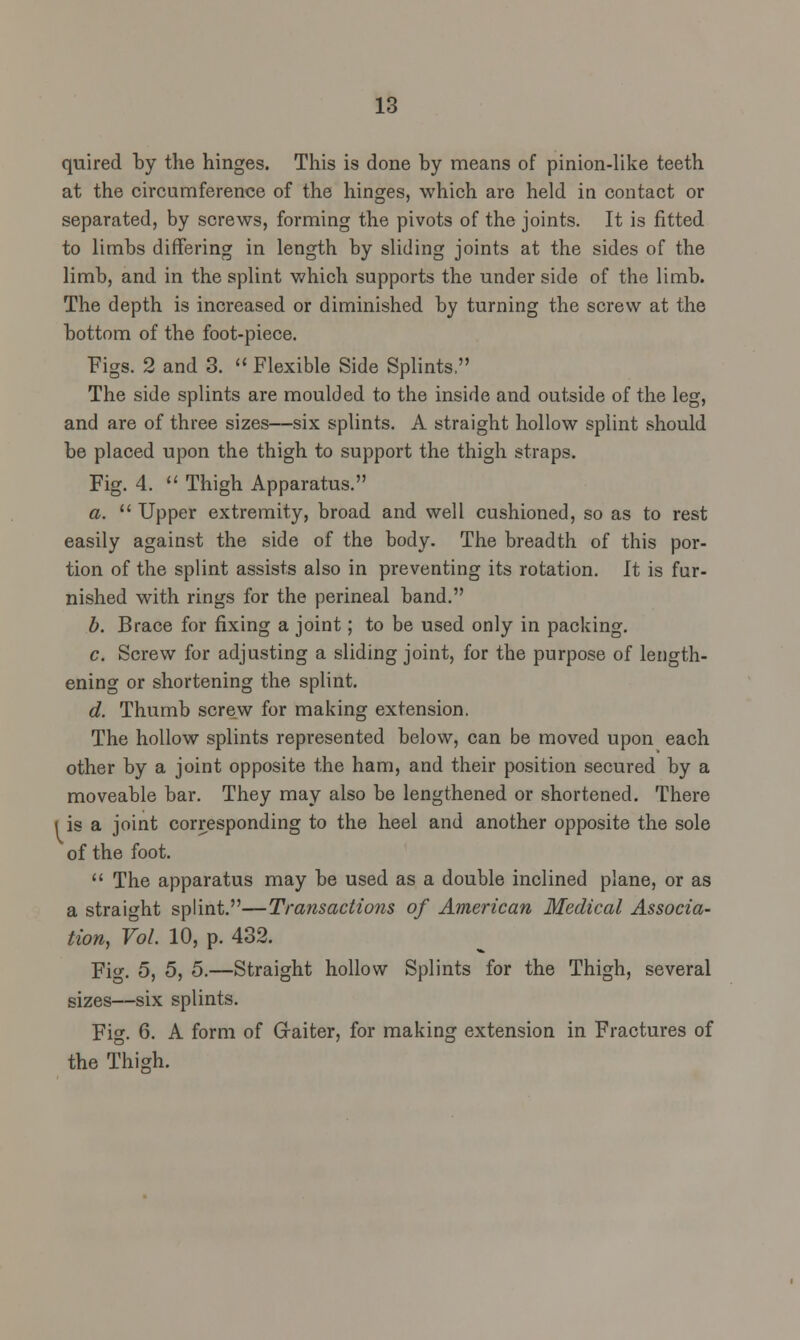 quired by the hinges. This is done by means of pinion-like teeth at the circumference of the hinges, which are held in contact or separated, by screws, forming the pivots of the joints. It is fitted to limbs differing in length by sliding joints at the sides of the limb, and in the splint which supports the under side of the limb. The depth is increased or diminished by turning the screw at the bottom of the foot-piece. Figs. 2 and 3.  Flexible Side Splints, The side splints are moulded to the inside and outside of the leg, and are of three sizes—six splints. A straight hollow splint should be placed upon the thigh to support the thigh straps. Fig. 4.  Thigh Apparatus. a.  Upper extremity, broad and well cushioned, so as to rest easily against the side of the body. The breadth of this por- tion of the splint assists also in preventing its rotation. It is fur- nished with rings for the perineal band. b. Brace for fixing a joint; to be used only in packing. c. Screw for adjusting a sliding joint, for the purpose of length- ening or shortening the splint. d. Thumb screw for making extension. The hollow splints represented below, can be moved upon each other by a joint opposite the ham, and their position secured by a moveable bar. They may also be lengthened or shortened. There i is a joint corresponding to the heel and another opposite the sole of the foot.  The apparatus may be used as a double inclined plane, or as a straight splint.—Transactions of American Medical Associa- tion, Vol. 10, p. 432. Fig. 5, 5, 5.—Straight hollow Splints for the Thigh, several sizes—six splints. Fig. 6. A form of Gaiter, for making extension in Fractures of the Thigh.