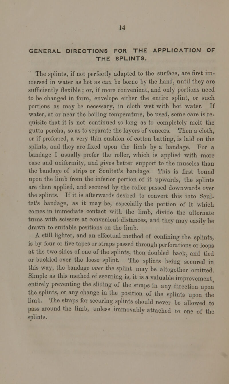 GENERAL DIRECTIONS FOR THE APPLICATION OF THE SPLINTS. The splints, if not perfectly adapted to the surface, are first im- mersed in water as hot as can be borne by the hand, until they are sufficiently flexible; or, if more convenient, and only portions need to be changed in form, envelope either the entire splint, or such portions as may be necessary, in cloth wet with hot water. If water, at or near the boiling temperature, be used, some care is re- quisite that it is not continued so long as to completely melt the gutta percha, so as to separate the layers of veneers. Then a cloth, or if preferred, a very thin cushion of cotton batting, is laid on the splints, and they are fixed upon the limb by a bandage. For a bandage I usually prefer the roller, which is applied with more ease and uniformity, and gives better support to the muscles than the bandage of strips or Scultet's bandage. This is first bound upon the limb from the inferior portion of it upwards, the splints are then applied, and secured by the roller passed downwards over the splints. If it is afterwards desired to convert this into Scul- tet's bandage, as it may be, especially the portion of it which comes in immediate contact with the limb, divide the alternate turns with scissors at convenient distances, and they may easily be drawn to suitable positions on the limb. A still lighter, and an effectual method of confining the splints, is by four or five tapes or straps passed through perforations or loops at the two sides of one of the splints, then doubled back, and tied or buckled over the loose splint. The splints being secured in this way, the bandage over the splint may be altogether omitted. Simple as this method of securing is, it is a valuable improvement entirely preventing the sliding of the straps in any direction upon the splints, or any change in the position of the splints upon the limb. The straps for securing splints should never be allowed to pass around the limb, unless immovably attached to one of the splints.