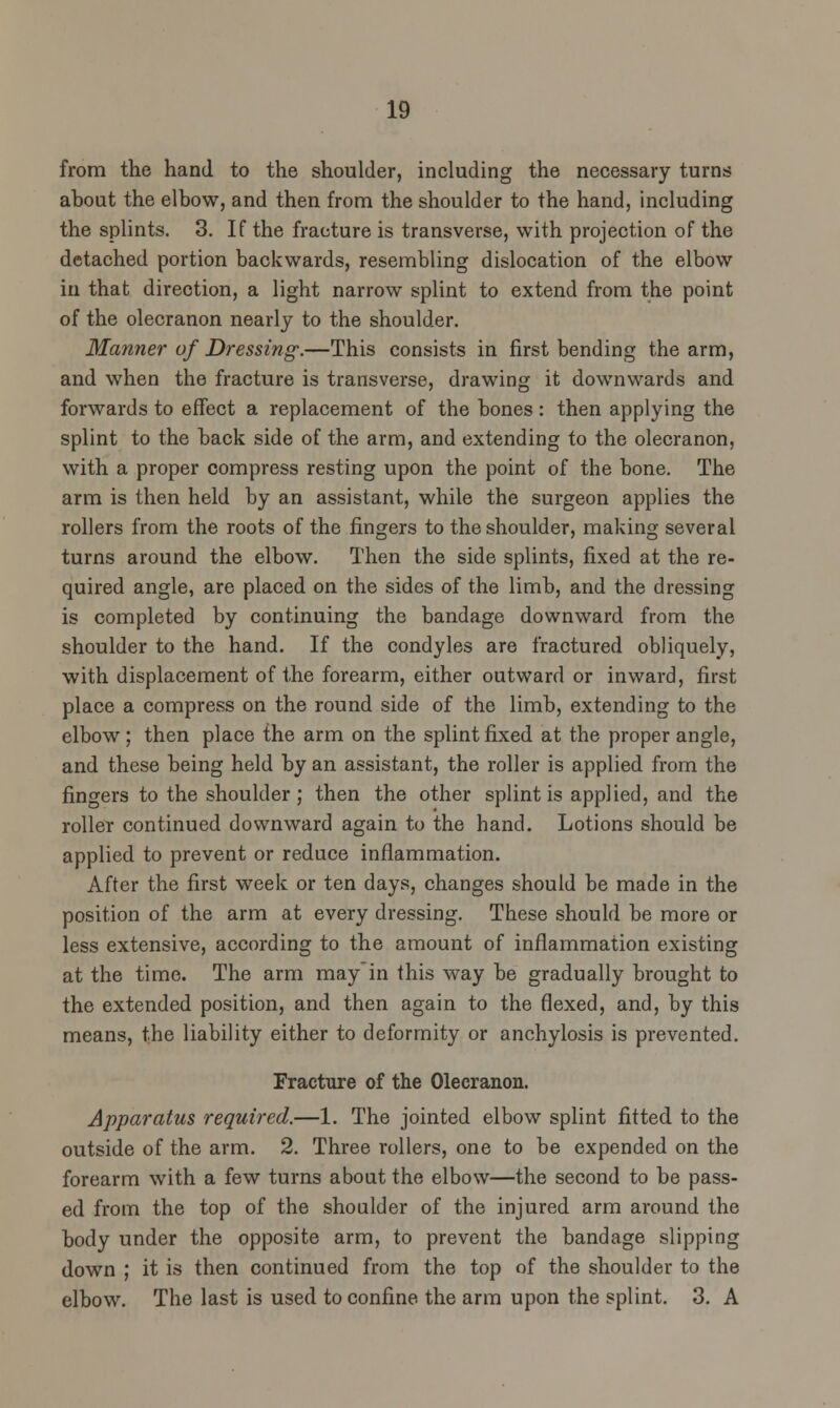 from the hand to the shoulder, including the necessary turns about the elbow, and then from the shoulder to the hand, including the splints. 3. If the fracture is transverse, with projection of the detached portion backwards, resembling dislocation of the elbow in that direction, a light narrow splint to extend from the point of the olecranon nearly to the shoulder. Manner of Dressing.—This consists in first bending the arm, and when the fracture is transverse, drawing it downwards and forwards to effect a replacement of the bones: then applying the splint to the back side of the arm, and extending to the olecranon, with a proper compress resting upon the point of the bone. The arm is then held by an assistant, while the surgeon applies the rollers from the roots of the fingers to the shoulder, making several turns around the elbow. Then the side splints, fixed at the re- quired angle, are placed on the sides of the limb, and the dressing is completed by continuing the bandage downward from the shoulder to the hand. If the condyles are fractured obliquely, with displacement of the forearm, either outward or inward, first place a compress on the round side of the limb, extending to the elbow; then place the arm on the splint fixed at the proper angle, and these being held by an assistant, the roller is applied from the fingers to the shoulder; then the other splint is applied, and the roller continued downward again to the hand. Lotions should be applied to prevent or reduce inflammation. After the first week or ten days, changes should be made in the position of the arm at every dressing. These should be more or less extensive, according to the amount of inflammation existing at the time. The arm may'in this way be gradually brought to the extended position, and then again to the flexed, and, by this means, the liability either to deformity or anchylosis is prevented. Fracture of the Olecranon. Apparatus required.—1. The jointed elbow splint fitted to the outside of the arm. 2. Three rollers, one to be expended on the forearm with a few turns about the elbow—the second to be pass- ed from the top of the shoulder of the injured arm around the body under the opposite arm, to prevent the bandage slipping down ; it is then continued from the top of the shoulder to the elbow. The last is used to confine the arm upon the splint. 3. A