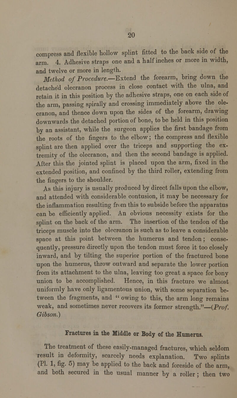compress and flexible hollow splint fitted to the back side of the arm. 4. Adhesive straps one and a half inches or more in width, and twelve or more in length. Method of Procedure.—Extend the forearm, bring down the detached olecranon process in close contact with the ulna, and retain it in this position by the adhesive straps, one on each side of the arm, passing spirally and crossing immediately above the ole- cranon, and thence down upon the sides of the forearm, drawing downwards the detached portion of bone, to be held in this position by an assistant, while the surgeon applies the first bandage from the roots of the fingers to the elbow; the compress and flexible splint are then applied over the triceps and supporting the ex- tremity of the olecranon, and then the second bandage is applied. After this the jointed splint is placed upon the arm, fixed in the extended position, and confined by the third roller, extending from the fingers to the shoulder. As this injury is usually produced by direct falls upon the elbow, and attended with considerable contusion, it may be necessary for the inflammation resulting from this to subside before the apparatus can be efficiently applied. An obvious necessity exists for the splint on the back of the arm. The insertion of the tendon of the triceps muscle into the olecranon is such as to leave a considerable space at this point between the humerus and tendon; conse- quently, pressure directly upon the tendon must force it too closely inward, and by tilting the superior portion of the fractured bone upon the humerus, throw outward and separate the lower portion from its attachment to the ulna, leaving too great a space for bony union to be accomplished. Hence, in this fracture we almost uniformly have only ligamentous union, with some separation be- tween the fragments, and  owing to this, the arm long remains weak, and sometimes never recovers its former strength.—{Prof. Gibson.) Fractures in the Middle or Body of the Humerus. The treatment of these easily-managed fractures, which seldom result in deformity, scarcely needs explanation. Two splints (PI. 1, fig. 5) may be applied to the back and foreside of the arm, and both secured in the usual manner by a roller ; then two
