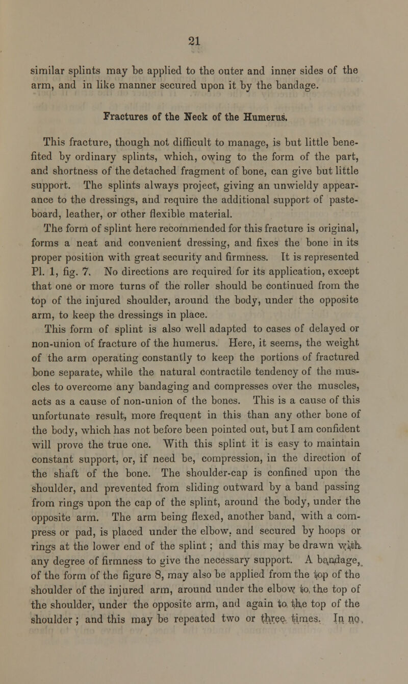 similar splints may be applied to the outer and inner sides of the arm, and in like manner secured upon it by the bandage. Fractures of the Neck of the Humerus. This fracture, though not difficult to manage, is but little bene- fited by ordinary splints, which, owing to the form of the part, and shortness of the detached fragment of bone, can give but little support. The splints always project, giving an unwieldy appear- ance to the dressings, and require the additional support of paste- board, leather, or other flexible material. The form of splint here recommended for this fracture is original, forms a neat and convenient dressing, and fixes the bone in its proper position with great security and firmness. It is represented PI. 1, fig. 7. No directions are required for its application, except that one or more turns of the roller should be continued from the top of the injured shoulder, around the body, under the opposite arm, to keep the dressings in place. This form of splint is also well adapted to cases of delayed or non-union of fracture of the humerus. Here, it seems, the weight of the arm operating constantly to keep the portions of fractured bone separate, while the natural contractile tendency of the mus- cles to overcome any bandaging and compresses over the muscles, acts as a cause of non-union of the bones. This is a cause of this unfortunate result, more frequent in this than any other bone of the body, which has not before been pointed out, but I am confident will prove the true one. With this splint it is easy to maintain constant support, or, if need be, compression, in the direction of the shaft of the bone. The shoulder-cap is confined upon the shoulder, and prevented from sliding outward by a band passing from rings upon the cap of the splint, around the body, under the opposite arm. The arm being flexed, another band, with a com- press or pad, is placed under the elbow, and secured by hoops or rings at the lower end of the splint; and this may be drawn w^th, any degree of firmness to give the necessary support. A bondage, of the form of the figure 8, may also be applied from the k>p of the shoulder of the injured arm, around under the elbow to, the top of the shoulder, under the opposite arm, and again to ^he top of the shoulder; and this may be repeated two or three, times. In. n,Q,