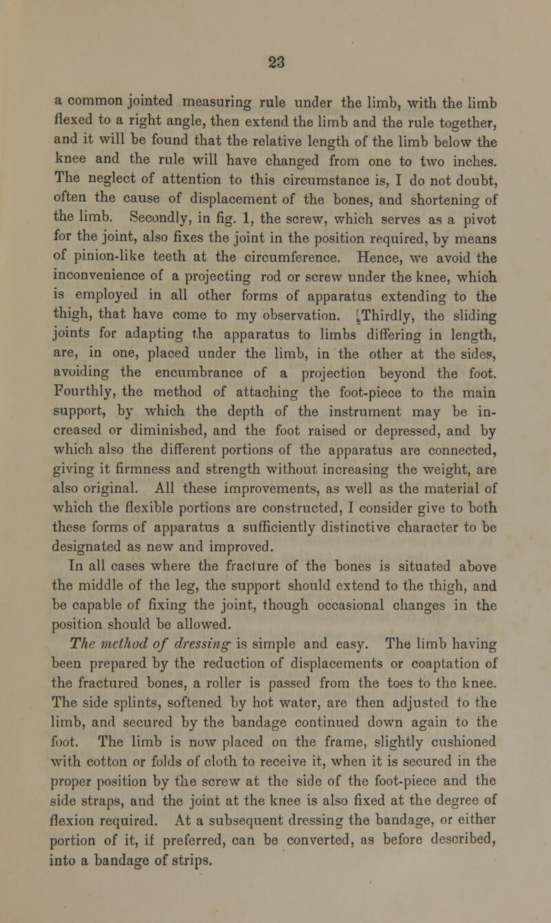 a common jointed measuring rule under the limb, with the limb flexed to a right angle, then extend the limb and the rule together, and it will be found that the relative length of the limb below the knee and the rule will have changed from one to two inches. The neglect of attention to this circumstance is, I do not doubt, often the cause of displacement of the bones, and shortening of the limb. Secondly, in fig. 1, the screw, which serves as a pivot for the joint, also fixes the joint in the position required, by means of pinion-like teeth at the circumference. Hence, we avoid the inconvenience of a projecting rod or screw under the knee, which is employed in all other forms of apparatus extending to the thigh, that have come to my observation. ^Thirdly, the sliding joints for adapting the apparatus to limbs differing in length, are, in one, placed under the limb, in the other at the sides, avoiding the encumbrance of a projection beyond the foot. Fourthly, the method of attaching the foot-piece to the main support, by which the depth of the instrument may be in- creased or diminished, and the foot raised or depressed, and by which also the different portions of the apparatus are connected, giving it firmness and strength without increasing the weight, are also original. All these improvements, as well as the material of which the flexible portions are constructed, I consider give to both these forms of apparatus a sufficiently distinctive character to be designated as new and improved. In all cases where the fracture of the bones is situated above the middle of the leg, the support should extend to the thigh, and be capable of fixing the joint, though occasional changes in the position should be allowed. The method of dressing is simple and easy. The limb having been prepared by the reduction of displacements or coaptation of the fractured bones, a roller is passed from the toes to the knee. The side splints, softened by hot water, are then adjusted to the limb, and secured by the bandage continued down again to the foot. The limb is now placed on the frame, slightly cushioned with cotton or folds of cloth to receive it, when it is secured in the proper position by the screw at the side of the foot-piece and the side straps, and the joint at the knee is also fixed at the degree of flexion required. At a subsequent dressing the bandage, or either portion of it, if preferred, can be converted, as before described, into a bandage of strips.