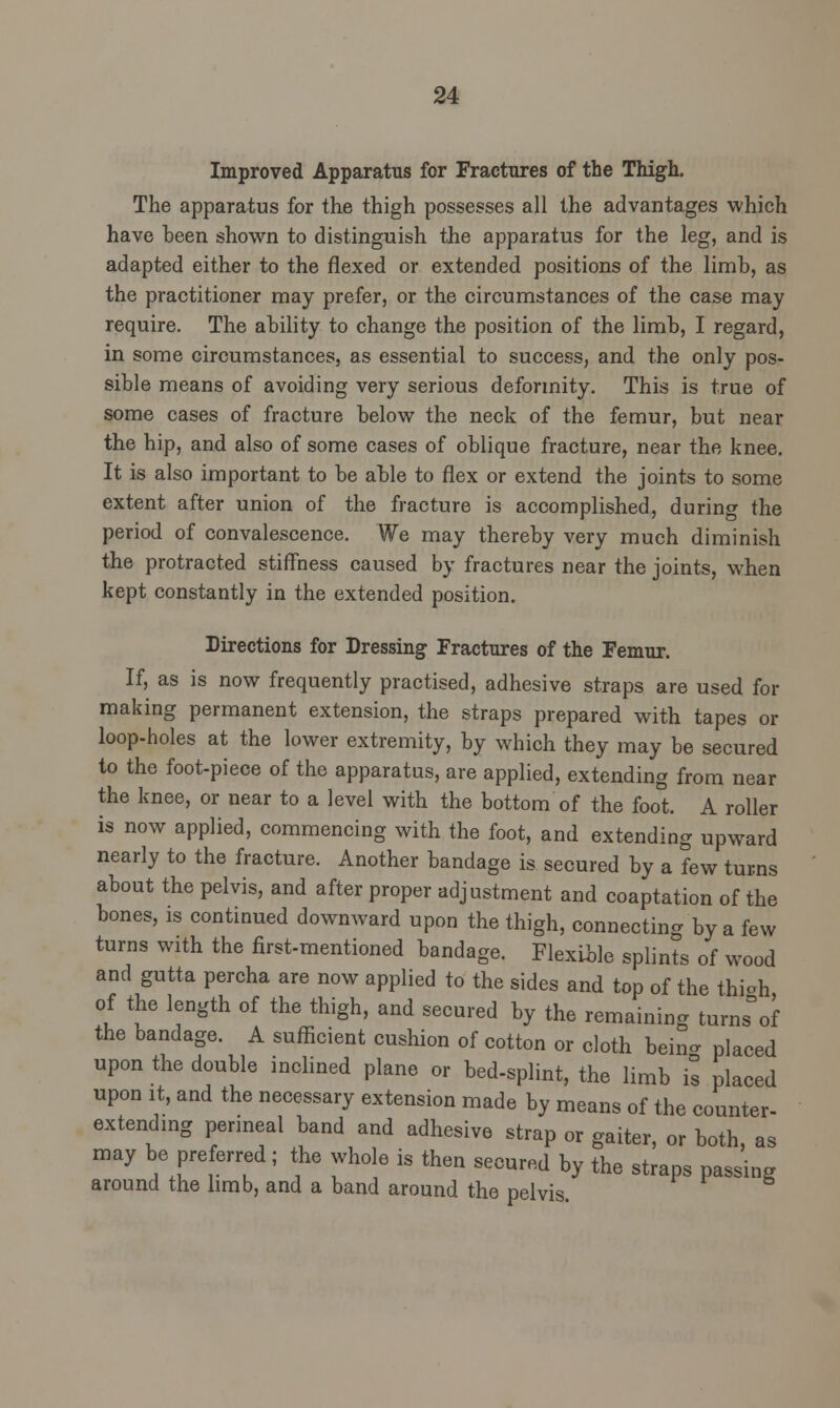 Improved Apparatus for Fractures of the Thigh. The apparatus for the thigh possesses all the advantages which have been shown to distinguish the apparatus for the leg, and is adapted either to the flexed or extended positions of the limb, as the practitioner may prefer, or the circumstances of the case may require. The ability to change the position of the limb, I regard, in some circumstances, as essential to success, and the only pos- sible means of avoiding very serious deformity. This is true of some cases of fracture below the neck of the femur, but near the hip, and also of some cases of oblique fracture, near the knee. It is also important to be able to flex or extend the joints to some extent after union of the fracture is accomplished, during the period of convalescence. We may thereby very much diminish the protracted stiffness caused by fractures near the joints, when kept constantly in the extended position. Directions for Dressing Fractures of the Femur. If, as is now frequently practised, adhesive straps are used for making permanent extension, the straps prepared with tapes or loop-holes at the lower extremity, by which they may be secured to the foot-piece of the apparatus, are applied, extending from near the knee, or near to a level with the bottom of the foot. A roller is now applied, commencing with the foot, and extending upward nearly to the fracture. Another bandage is secured by a few turns about the pelvis, and after proper adjustment and coaptation of the bones, is continued downward upon the thigh, connecting by a few turns with the first-mentioned bandage. Flexible splints of wood and gutta percha are now applied to the sides and top of the thiah of the length of the thigh, and secured by the remaining turns°of the bandage. A sufficient cushion of cotton or cloth bein- placed upon the double inclined plane or bed-splint, the limb is placed upon it, and the necessary extension made by means of the counter- extending perineal band and adhesive strap or gaiter, or both, as may be preferred; the whole is then secured by the straps passing around the limb, and a band around the pelvis.