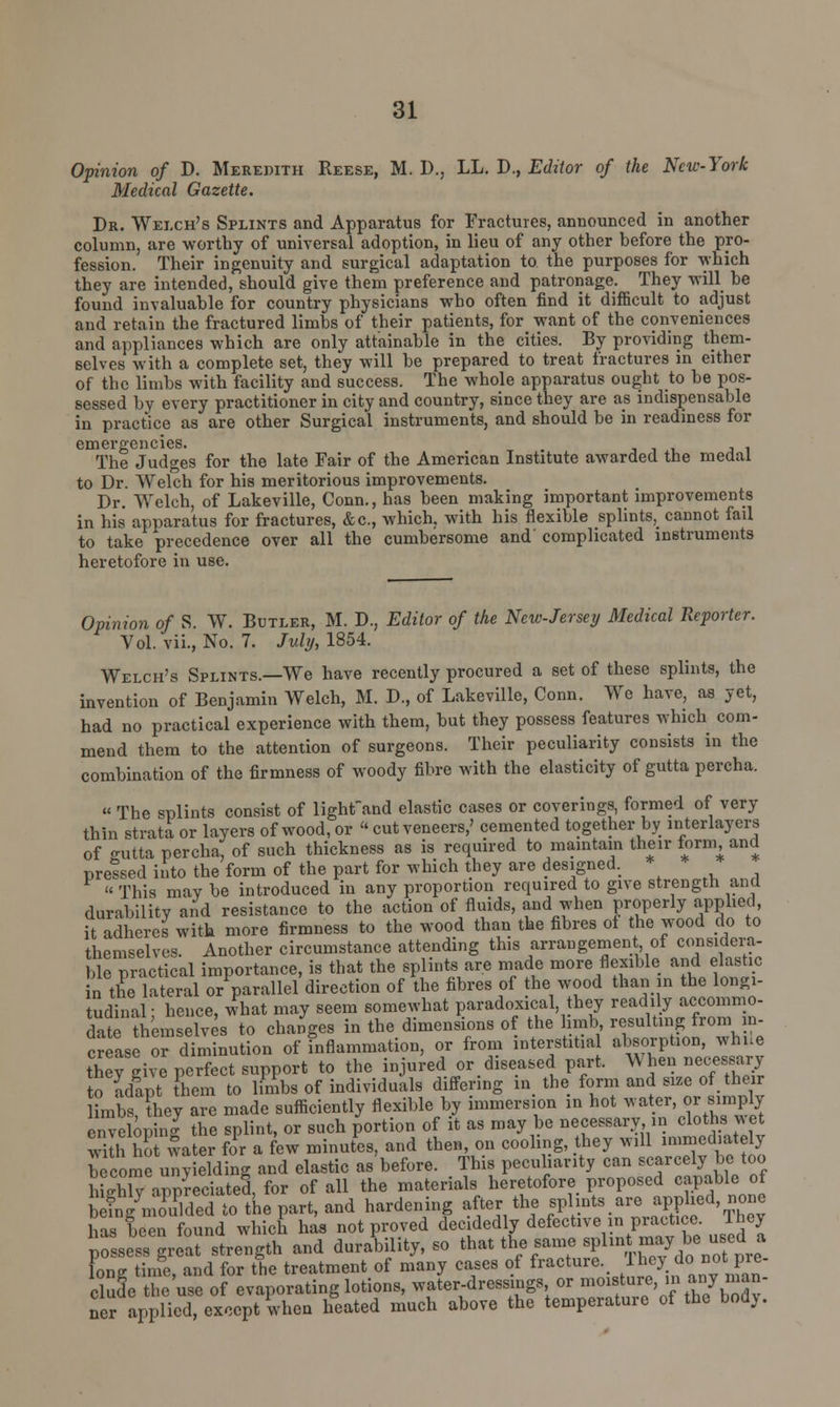 Opinion of D. Meredith Reese, M. D., LL. D., Editor of the New-York Medical Gazette. Dr. Welch's Splints and Apparatus for Fractures, announced in another column, are worthy of universal adoption, in lieu of any other before the pro- fession. Their ingenuity and surgical adaptation to the purposes for which they are intended, should give them preference and patronage. They will he found invaluable for country physicians who often find it difficult to adjust and retain the fractured limbs of their patients, for want of the conveniences and appliances which are only attainable in the cities. By providing them- selves with a complete set, they will be prepared to treat fractures in either of the limbs with facility and success. The whole apparatus ought to be pos- sessed by every practitioner in city and country, since they are as indispensable in practice as are other Surgical instruments, and should be in readiness for emergencies. . The Judges for the late Fair of the American Institute awarded the medal to Dr. Welch for his meritorious improvements. Dr. Welch, of Lakeville, Conn., has been making important improvements in his apparatus for fractures, &c, which, with his flexible splints, cannot fail to take precedence over all the cumbersome and' complicated instruments heretofore in use. Opinion of S. W. Butler, M. D., Editor of the New-Jersey Medical Reporter. Vol. vii., No. 7. July, 1854. Welch's Splints.—We have recently procured a set of these splints, the invention of Benjamin Welch, M. D., of Lakeville, Conn. Wc have, as yet, had no practical experience with them, but they possess features which com- mend them to the attention of surgeons. Their peculiarity consists in the combination of the firmness of woody fibre with the elasticity of gutta percha. « The splints consist of lighfand elastic cases or coverings, formed of very thin strata or layers of wood, or  cut veneers,' cemented together by inter layers of eutta percha, of such thickness as is required to maintain their form and preised into the form of the part for which they are designed. *  This may be introduced in any proportion required to give strength and durability and resistance to the action of fluids, and when properly applied, it adheres with more firmness to the wood than the fibres of the wood do to themselves. Another circumstance attending this arrangement of considera- ble practical importance, is that the splints are made more flexible and el ash c in the lateral or parallel direction of the fibres of the wood than in the longi- tudinal: hence, what may seem somewhat paradoxical, they readily accommo- date themselves to changes in the dimensions of the limb resulting from in- crease or diminution of inflammation, or from interstitial absorption, whne Sey give perfect support to the injured or diseased part. When necessary to adapt them to limbs of individuals differing in the form and size of their limbs, they are made sufficiently flexible by immersion in hot water, or simply enveloping the splint, or such portion of it as may be necessary, in cloths wet wilhS water for a few minutes, and then, on cooling, they will ^^ed.ately become unyielding and elastic as before. This peculiarity can scarcely be too hLhlTappreciated, for of all the materials heretofore proposed capable of EDe part, and hardening after the f^.«^Wfi^fiS has been found which has not proved decidedly defective n practice, lhej posei great strength and durability, so that the same splin may be tised a long time, and for the treatment of many cases of fracture.. They_d.notj>re- Se the use of evaporating lotions, water-dressings or moisture, :'» W«an- ner applied, except when heated much above the temperature of the bod}.