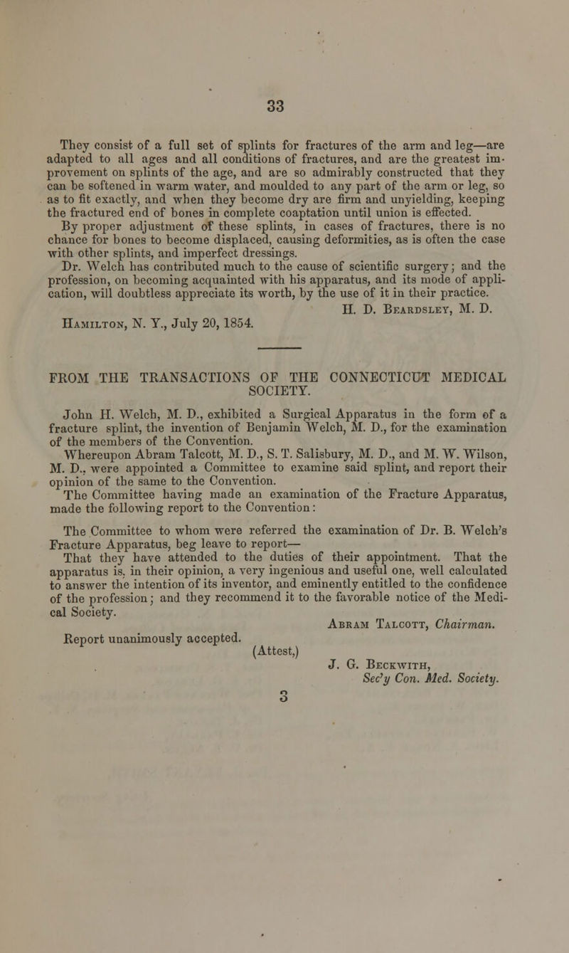 They consist of a full set of splints for fractures of the arm and leg—are adapted to all ages and all conditions of fractures, and are the greatest im- provement on splints of the age, and are so admirably constructed that they can be softened in warm water, and moulded to any part of the arm or leg, so as to fit exactly, and when they become dry are firm and unyielding, keeping the fractured end of bones in complete coaptation until union is effected. By proper adjustment of these splints, in cases of fractures, there is no chance for bones to become displaced, causing deformities, as is often the case with other splints, and imperfect dressings. Dr. Welch has contributed much to the cause of scientific surgery; and the profession, on becoming acquainted with his apparatus, and its mode of appli- cation, will doubtless appreciate its worth, by the use of it in their practice. II. D. Beardsley, M. D. Hamilton, N. Y., July 20,1854. FROM THE TRANSACTIONS OF THE CONNECTICUT MEDICAL SOCIETY. John H. Welch, M. D., exhibited a Surgical Apparatus in the form of a fracture splint, the invention of Benjamin Welch, 51. D., for the examination of the members of the Convention. Whereupon Abram Talcott, 51. D., S. T. Salisbury, 51. D., and 51. W. Wilson, M. D., were appointed a Committee to examine said splint, and report their opinion of the same to the Convention. The Committee having made an examination of the Fracture Apparatus, made the following report to the Convention: The Committee to whom were referred the examination of Dr. B. Welch's Fracture Apparatus, beg leave to report— That they have attended to the duties of their appointment. That the apparatus is. in their opinion, a very ingenious and useful one, well calculated to answer the intention of its inventor, and eminently entitled to the confidence of the profession; and they recommend it to the favorable notice of the 5Iedi- cal Society. Report unanimously accepted. (Attest,) Abram Talcott, Chairman. J. G. Beckwith, Sec'y Con. Med. Society.