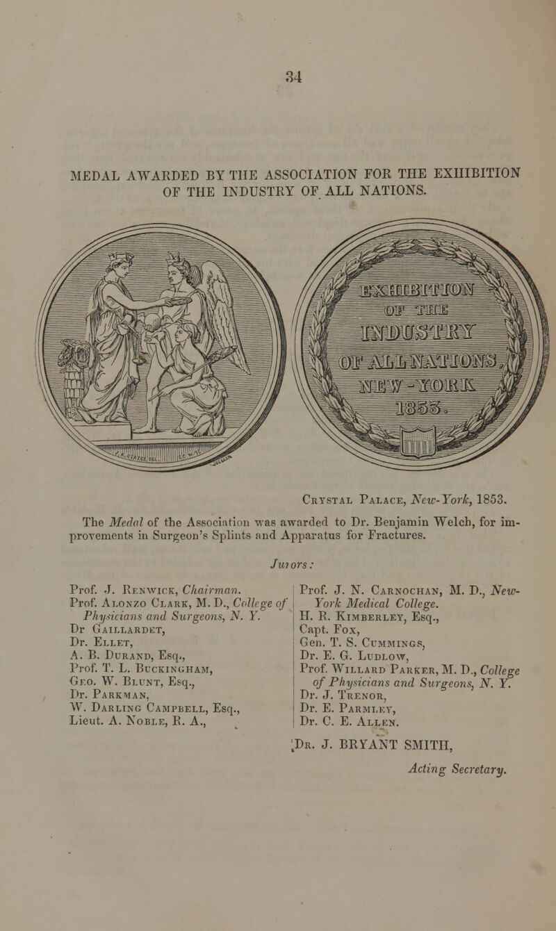 MEDAL AWARDED BY THE ASSOCIATION FOR THE EXHIBITION OF THE INDUSTRY OF ALL NATIONS. Crystal Palace, New-York, 1853. The Medal of the Association was awarded to Dr. Benjamin Welch, for im- provements in Surgeon's Splints and Apparatus for Fractures. Jwors. Prof. J. Renwick, Chairman. Prof. Alonzo Clark, M. D., College of Phy.ticians and Surgeons, N. Y. Dr Gaillardet, Dr. Ellet, A. B. Durand, Esq., Prof. T. L. Buckingham, Geo. W. Blunt, Esq., Dr. Park man, W. Darling Campbell, Esq., Lieut. A. Noble, R. A., Prof. J. N. Carnochan, M. D., New- York Medical College. H. R. Kimberley, Esq., Capt. Fox, Gen. T. S. Cummings, Dr. E. G. Ludlow, Prof. Wii.lard Parker, M. D., College of Physicians and Surgeons, N. Y. Dr. J. Tuenor, Dr. E. Parmley, Dr. C. E. Allen. ;Dr. J. BRYANT SMITH, Acting Secretary.