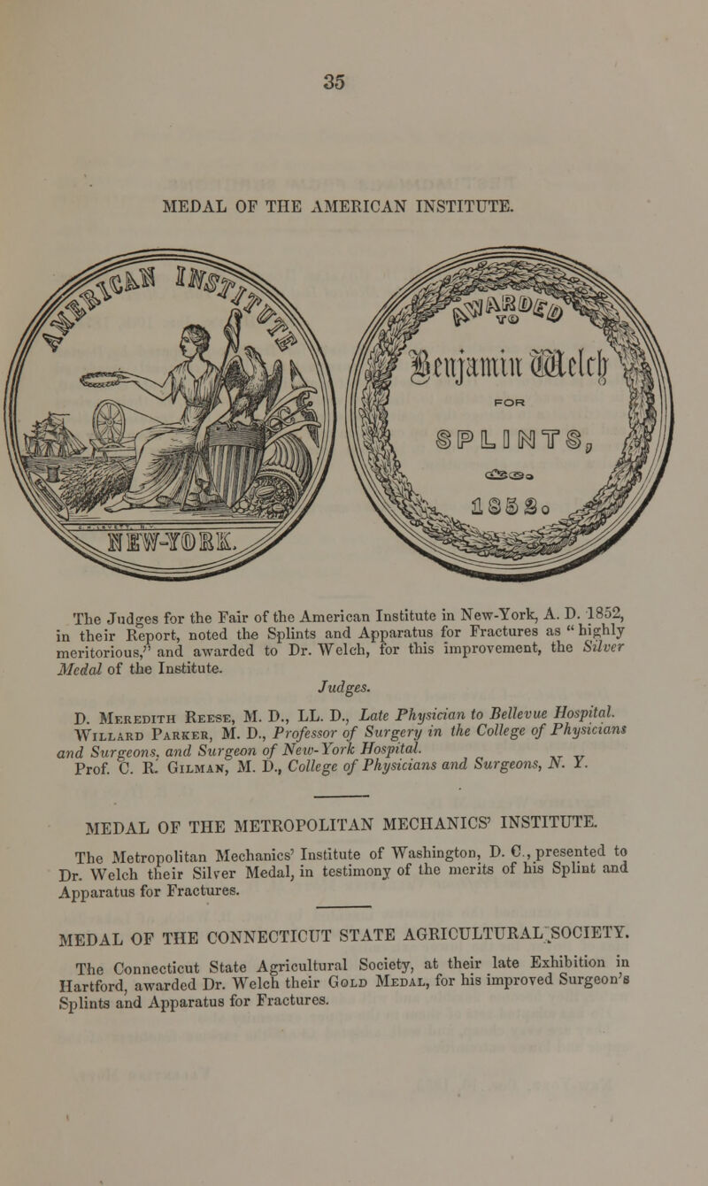 MEDAL OF THE AMERICAN INSTITUTE. The Judges for the Fair of the American Institute in New-York, A. D. 1852, in their Report, noted the Splints and Apparatus for Fractures as  highly meritorious,7' and awarded to Dr. Welch, for this improvement, the Stiver Medal of the Institute. Judges. D Meredith Reese, M. D., LL. D., Late Physician to Bellevue Hospital. Willard Parker, M. D., Professor of Surgery in the College of Physicians and Surgeons, and Surgeon of Neiv-York Hospital. Prof. C. Ri Gilman, M. D., College of Physicians and Surgeons, N. I. MEDAL OF THE METROPOLITAN MECHANICS' INSTITUTE. The Metropolitan Mechanics' Institute of Washington, D. C, presented to Dr. Welch their Silver Medal, in testimony of the merits of his Splint and Apparatus for Fractures. MEDAL OF THE CONNECTICUT STATE AGRICULTURAL ^SOCIETY. The Connecticut State Agricultural Society, at their late Exhibition in Hartford, awarded Dr. Welch their Gold Medal, for his improved Surgeon's Splints and Apparatus for Fractures.