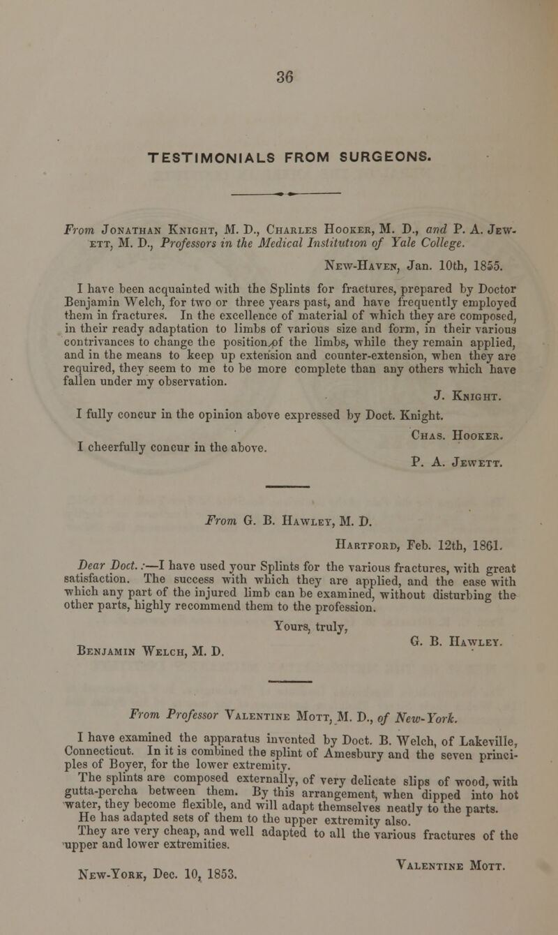 TESTIMONIALS FROM SURGEONS. From Jonathan Knight, M. P., Charles Hooker, M. D., and P. A. Jew- ett, M. P., Professors in the Medical Institution of Yale College. New-Haven, Jan. 10th, 1855. I have been acquainted with the Splints for fractures, prepared by Doctor Benjamin Welch, for two or three years past, and have frequently employed them in fractures. In the excellence of material of which they are composed, in their ready adaptation to limbs of various size and form, in their various contrivances to change the position^pf the limbs, while they remain applied, and in the means to keep up extension and counter-extension, when they are required, they seem to me to be more complete than any others which have fallen under my observation. J. Knight. I fully concur in the opinion above expressed by Doct. Knight. Chas. Hooker. I cheerfully concur in the above. P. A. Jewett. From G. B. Hawley, M. P. Hartford, Feb. 12th, 1861. Dear Doct.:—I have used your Splints for the various fractures, with great satisfaction. The success with which they are applied, and the ease with which any part of the injured limb can be examined, without disturbing the other parts, highly recommend them to the profession. Yours, truly, t, ™- ,» ~ G. B. Hawley. Benjamin Welch, M. P. From Professor Valentine Mott, M. P., of New-York. I have examined the apparatus invented by Poet. B. Welch, of Lakeville, Connecticut. In it is combined the splint of Amesbury and the seven princi- ples of Boyer, for the lower extremity. The splints are composed externally, of very delicate slips of wood, with gutta-percha between them. By this arrangement, when dipped into hot water, they become flexible, and will adapt themselves neatly to the parts. He has adapted sets of them to the upper extremity also. They are very cheap, and well adapted to all the various fractures of the upper and lower extremities. xt v -n m toco Valentine Mott. New-York, Pec. 10, 1853.