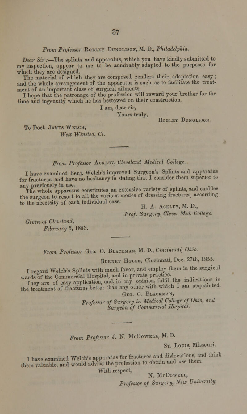 From Professor Robley Dunglison, M. D., Philadelphia. Dear Sir:—The splints and apparatus, which you have kindly submitted to ray inspection, appear to me to be admirably adapted to the purposes for which they are designed. The material of which they are composed renders their adaptation easy ; and the whole arrangement of the apparatus is such as to facilitate the treat- ment of an important class of surgical ailments. I hope that the patronage of the profession will reward your brother for the time and ingenuity which he has bestowed on their construction. I am, dear sir, Yours truly, Robley Dunglison. To Doct James Welch, West Winsted, Ct. From Professor Ackley, Cleveland Medical College. I have examined Benj. Welch's improved Surgeon's Splints and apparatus for fractures, and have no hesitancy in stating that I consider them superior to anv previously in use. . * The whole apparatus constitutes an extensive variety of splints, and enables the surgeon to resort to all the various modes of dressing fractures, according to the necessity of each individual case. H. A. Ackley, M. D., Prof. Surgery, Cleve. Med. College. Givenat Cleveland, February 5, 1853. From Professor Geo. C. Blackman, M. D., Cincinnati, Ohio. Burnet House, Cincinnati, Dec. 27th, 1855. I regard Welch's Splints with much favor, and employ them in the surgical wards of the Commercial Hospital and in private practice. They are of easy application, and, in my opinion fulfil the indications in the treatment of fractures better than any other with which I am acquainted. Geo. C Blackman, Professor of Surgery in Medical College of Ohio, and Surgeon of Commercial Hospital. From Professor J. N. McDowell, M. D. St. Louis, Missouri. I have examined Welch's apparatus for fractures and dislocations, and think them vaLabl and would advise the profession to obtain and use them. With respect, N. McDowell, Professor of Surgery, New University.