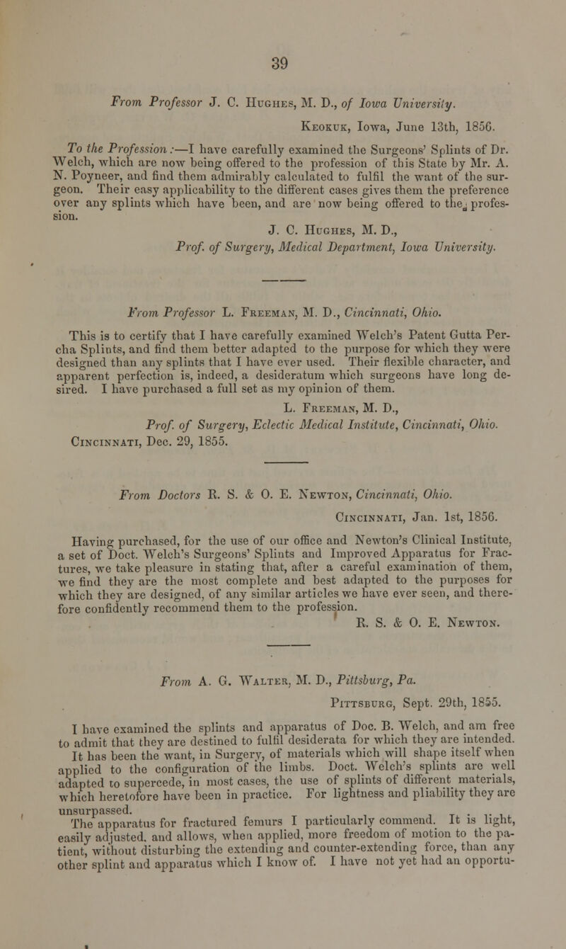 From Professor J. C. Hughes, M. D., of Iowa University. Keokuk, Iowa, June 13th, 1856. To the Profession:—I have carefully examined the Surgeons' Splints of Dr. Welch, which are now being offered to the profession of this State by Mr. A. N. Poyneer, and find them admirably calculated to fulfil the want of the sur- geon. Their easy applicability to the different cases gives them the preference over any splints which have been, and are now being offered to the^ profes- J. C. Hughes, M. D., Prof of Surgery, Medical Department, Iowa University. From Professor L. Freeman, M. D., Cincinnati, Ohio. This is to certify that I have carefully examined Welch's Patent Gutta Per- cha Splints, and find them better adapted to the purpose for which they were designed than any splints that I have ever used. Their flexible character, and apparent perfection is, indeed, a desideratum which surgeons have long de- sired. I have purchased a full set as my opinion of them. L. Freeman, M. D., Prof, of Surgery, Eclectic Medical Institute, Cincinnati, Ohio. Cincinnati, Dec. 29, 1855. From Doctors R. S. & 0. E. Newton, Cincinnati, Ohio. Cincinnati, Jan. 1st, 1856. Having purchased, for the use of our office and Newton's Clinical Institute, a set of Doct. Welch's Surgeons' Splints and Improved Apparatus for Frac- tures, we take pleasure in stating that, after a careful examination of them, we find they are the most complete and best adapted to the purposes for which they are designed, of any similar articles we have ever seen, and there- fore confidently recommend them to the profession. R, S. & 0. E. Newton. From A. G. Walter, M. D., Pittsburg, Pa. Pittsburg, Sept. 29th, 1855. I have examined the splints and apparatus of Doc. B. Welch, and am free to admit that they are destined to fulfil desiderata for which they are intended. It has been the want, in Surgery, of materials which will shape itself when applied to the configuration of the limbs. Doct. Welch's splints are well adapted to supercede, in most cases, the use of splints of different materials, which heretofore have been in practice. For lightness and pliability they are unsurpassed. . The apparatus for fractured femurs I particularly commend. It is light, easily adjusted, and allows, when applied, more freedom of motion to the pa- tient, without disturbing the extending and counter-extending force, than any other splint and apparatus which I know of. I have not yet had an opportu-