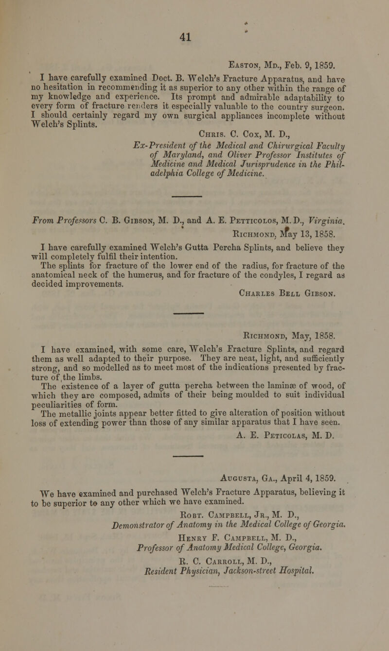 Easton. Md., Feb. 9,1859. I have carefully examined Doct. B. Welch's Fracture Apparatus, and have no hesitation in recommending it as superior to any other within the range of my knowledge and experience. Its prompt and admirable adaptability to every form of fracture renders it especially valuable to the country surgeon. I should certainly regard my own surgical appliances incomplete without Welch's Splints. Chris. C. Cox, M. D., Ex-President of the Medical and Chirurgical Faculty of Maryland, and Oliver Professor Institutes of Medicine and Medical Jurisprudence in the Phil- adelphia College of Medicine. From Professors C. B. Gibson, M. D., and A. E. Petticolos, M. D.; Virginia. Richmond. May 13,1858. I have carefully examined Welch's Gutta Percha Splints, and believe they will completely fulfil their intention. The splints for fracture of the lower end of the radius, for fracture of the anatomical neck of the humerus, and for fracture of the condyles, I regard as decided improvements. Charles Bell Gibson. Richmond, May, 1858. I have examined, with some care, Welch's Fracture Splints, and regard them as well adapted to their purpose. They are neat, light, and sufficiently strong, and so modelled as to meet most of the indications presented by frac- ture of, the limbs. The existence of a layer of gutta percha between the lamina? of wood, of which they are composed, admits of their being moulded to suit individual peculiarities of form. The metallic joints appear better fitted to give alteration of position without loss of extending power than those of any similar apparatus that I have seen. A. E. Peticolas, M. D. Augusta, Ga., April 4, 1859. We have examined and purchased Welch's Fracture Apparatus, believing it to be superior to any other which we have examined. Robt. Campbell, Jr., M. D., Demonstrator of Anatomy in the Medical College of Georgia. Henry F. Campbell, M. D., Professor of Anatomy Medical College, Georgia. R. C. Carroll, M. D., Resident Physician, Jackson-street Hospital.