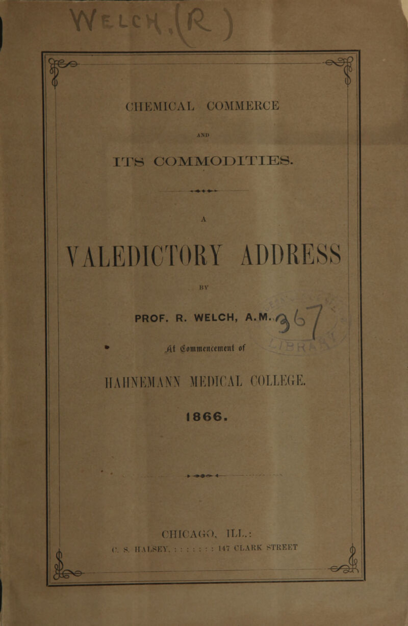 -e*3=l CHEMICAL COMMERCE LTB COMMODITIES. VALEDICTORY ADDRESS BY PROF. R. WELCH, A.M./^l (^ / • A\ (Sommencemtnt of HAHNEMANN MEDICAL COLLEGE. 1866. >• -»0^~ 4- CHICAGO, ILL.: c. s II Al.SKV. : I IT CLARK STREET ^Q}