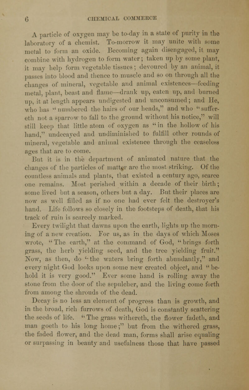 A particle of oxygen may be to-day in a stale of purity in the laboratory of a chemist. To-morrow it may unite with Borne metal to form an oxide. Becoming again disengaged, it may combine with hydrogen to form water; taken up by some plant, it may help form vegetable tissues; devoured by an animal, it passes into Mood and thence to muscle and so on through all the changes of mineral, vegetable and animal existences - feeding metal, plant, beast and flame—drank up, eaten up, and burned up, it at length appears undigested and unconsumed; and lie, who has k<numbered the hairs of our heads, and who suffer- eth m>t a sparrow to fall to the ground without his notice, will still keep that little atom of oxygen as in the hollow of his hand, undeeayed and undiminished to fulfill other rounds of mineral, vegetable and animal existence through the ceaseless that are to come. Bill it is in thi' department of animated nature that the changes of the particles of matter are the most striking. Of the countless animal- and plants, that existed a century ago, scarce one remains. Most perished within a decade of their birth; some lived hut a season, others hut a day. But their places are now as well filled as if no one had ever felt the destroyer's hand. Life follows so closely in the footsteps of death, that his track of ruin is scarcely marked. Every twilight that dawns upon the earth, lights up the morn- ing of a new creation. For us, as in the days of which Moses wrote, The earth, at the command of God, brings forth grass, the herb yielding seed, and the tree yielding fruit. Now, as then, do the waters bring forth abundantly, and every night God looks upon some new created object, and be- hold it is very good. Ever some hand is rolling away the stone from the door of the scpulcher, and the living come forth from among the shrouds of the dead. Decay is no less an element of progress than is growth, and in the broad, rich furrows of death, God is constantly scattering the seeds of life.  The grass withereth, the flower fadeth, and man goeth to his long home;' but from the withered grass, the faded flower, and the dead man, forms shall arise equaling or surpassing in beauty and usefulness those that have passed