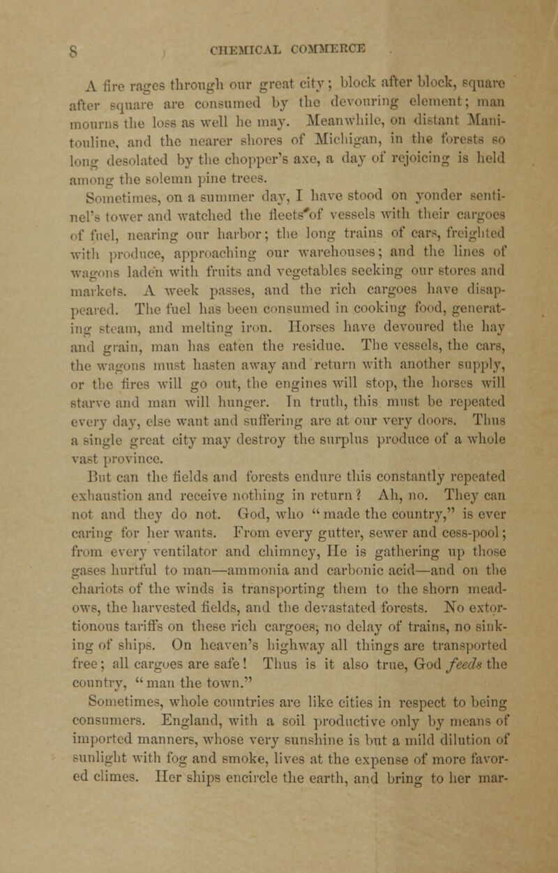 A lire rages through our great city; block after block, Bquare after square are consumed by the devouring element ; man mourns the lose as well he may. Meanwhile, on distant Mani- touline, and the nearer shores of Michigan, in the forests long desolated by the chopper's axe, a day of rejoicing is held among the solemn pine tre Sometimes, on a summer day, I have stood on yonder senti- nel's lower and watched the ileels'of vessels with their car of fuel, nearing our harbor; the long trains of cars, freighted with produce, approaching our warehouses; and the lines of wagons laden with fruits and vegetables seeking our stores and markets. A week passes, and the rich cargoes have disap- peared. The fuel has been consumed in cooking food, generat- ing steam, and melting iron. Horses have devoured the hay and grain, man has eaten the residue. The vessels, the cars, the wagons must hasten away and return with another supply, or the fires will go out, the engines will stop, the horses will starve and man will hunger. In truth, this must be repeated every day, else want and suffering are at our very doors. Thus a Bingle great city may destroy the surplus produce of a whole vast province. But can the fields and forests endure this constantly repeated exhaustion and receive nothing in return? Ah, no. They can not and they do not. God, who  made the country, is ever caring for her wants. From every gutter, sewer and cess-pool; from every ventilator and chimney, Ho is gathering up those gases hurtful to man—ammonia and carbonic acid—and on the chariots of the winds is transporting them to the shorn mead- ows, the harvested fields, and the devastated forests. No extor- tionous tariffs on these rich cargoes, no delay of trains, no sink- ing of ships. On heaven's highway all things are transported free; all cargoes are safe! Thus is it also true, God feeds the country, man the town. Sometimes, whole countries are like cities in respect to being consumers. England, with a soil productive only by mean- of imported manners, whose very sunshine is but a mild dilution of sunlight with fog and smoke, lives at the expense of more favor- ed climes. Her ships encircle the earth, and bring to her mar-