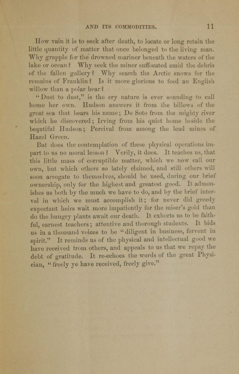 I low vain it is to seek after death, to locate or long retain the little quantity of matter that once belonged to the living man. Why grapple for the drowned mariner beneath the waters of tin- lake or ocean '. Why Beek the miner suffocated amid the debris of the fallen gallery? Why search the Arctic snows For the remains of Franklin? I> it more glorious to feed an Eng willow than a polar bear i l)u-t to dust, is the cry nature is ever sounding to call home her own. Hudson answers it from the billows of the great sea that bears his name; De Soto from the mighty river which he discovered; Irving from his quiet homi the beautiful Hudson; Percival from among the lead min■■- Hazel Green. Bui does the contemplation of these physical operations im- part to ns no moral lesson \ Verily, it does. It teaches us, that this little mass of corruptible matter, which we now call our own, but which others so lately claimed, and still others will soon arrogate to themselves, shonld be \\<vd, during our brief ownership, only for the highest and greatest good. It admon- ishes ns both by the much we have to do, and by the brief inter- val in which we must accomplish it ; for uever did greedy expectant heirs wait more impatiently for the raiser's gold than do the hungry plants await our death. It exhorts ns to be faith- ful, earnest teachers; attentive and thorough students. It bids ns in a thousand voices to be diligent in business, fervent in Spirit. It reminds us of the physical and intellectual good we have received from others, and appeals to us that we repay the debt of gratitude. It re-echoes the words of the great Physi- cian,  freely ye have received, freely give.'