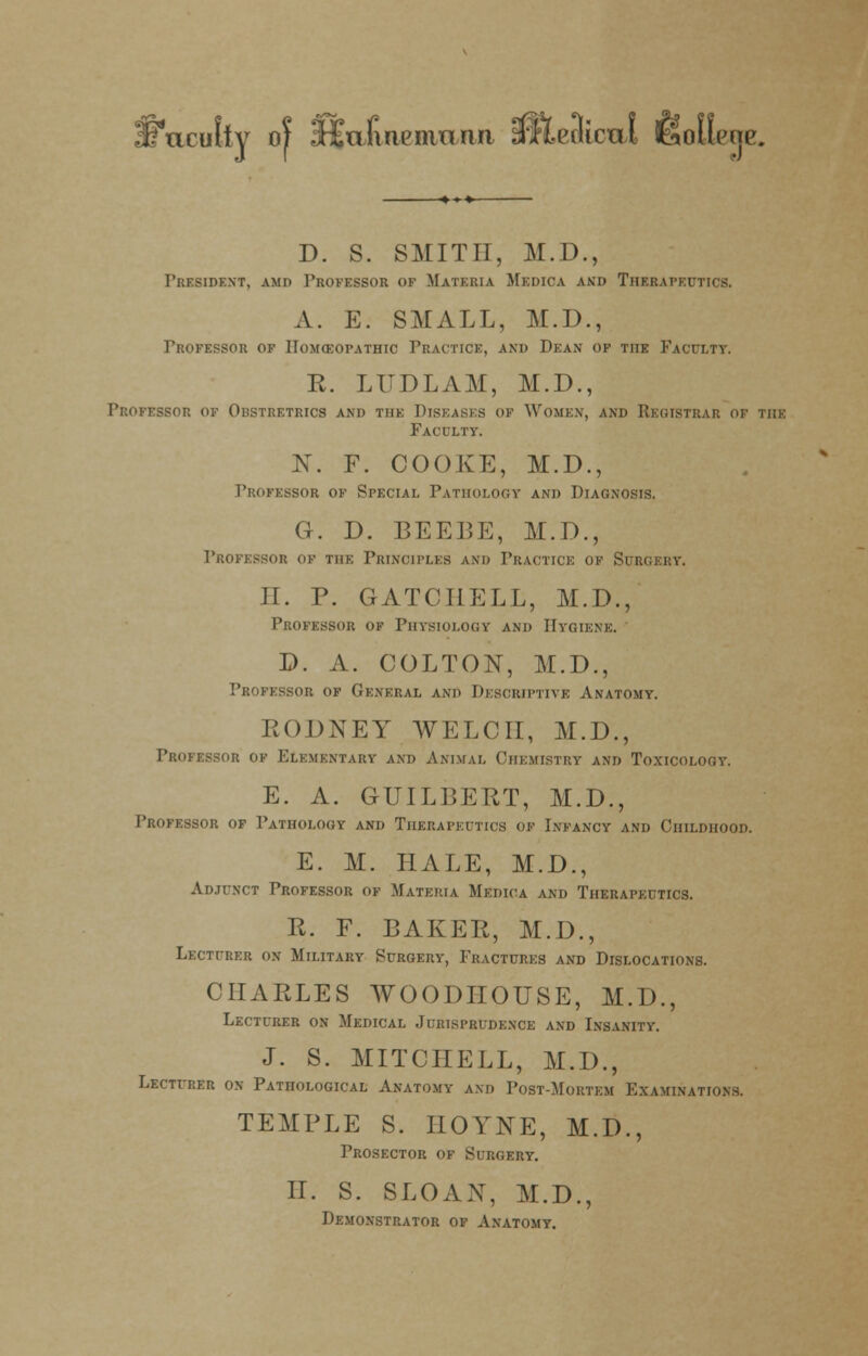 {Faculty of SHEafuipmnna afleaicm 6>oI1imu\ D. S. SMITH, M.D., President, amd Professor of Materia Medica and Therapeutics. A. E. SMALL, M.D., Professor ok Homeopathic Practice, and Dean of the Faculty. K. LUDLAM, M.D., Professor of Obstretrics and the Diseases of Women, and Registrar of the Faculty. 1ST. F. COOKE, M.D., Professor of Special Pathology* and Diagnosis. G. D. BEEBE, M.D., Professor of the Principles and Practice of Surgery. II. P. GATCIIELL, M.D., Professor of Physiology and Hygiene. D. A. COLTON, M.D., Professor of General and Descriptive Anatomy. RODNEY WELCH, M.D., Professor of Elementary and Animal Chemistry and Toxicology. E. A. GUILBERT, M.D., Professor of Pathology and Therapeutics of Infancy and Childhood. E. M. HALE, M.D., Adjunct Professor of Materia Medica and Therapeutics. R. F. BAKER, M.D., Lecturer on Military Surgery, Fractures and Dislocations. CHARLES WOODIIOUSE, M.D., Lecturer on Medical Jurisprudence and Insanity. J. S. MITCHELL, M.D., Lecturer on Pathological Anatomy and Post-Mortem Examinations. TEMPLE S. IIOYNE, M.D., Prosector of Surgery. II. S. SLOAN, M.D., Demonstrator of Anatomy.